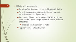  Dilutional Hyponatremia:
Renal dysfunction with ↑ intake of hypotonic fluids
Excessive sweating→ increased thirst → intake of
excessive amounts of pure water
Syndrome of Inappropriate ADH (SIADH) or oliguric
renal failure, severe congestive heart failure, cirrhosis
all lead to:
Impaired renal excretion of water
Hyperglycemia – attracts water
9
 