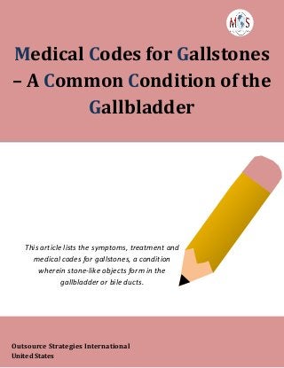www.outsourcestrategies.com 918-221-7769
Medical Codes for Gallstones
– A Common Condition of the
Gallbladder
This article lists the symptoms, treatment and
medical codes for gallstones, a condition
wherein stone-like objects form in the
gallbladder or bile ducts.
Outsource Strategies International
United States
 