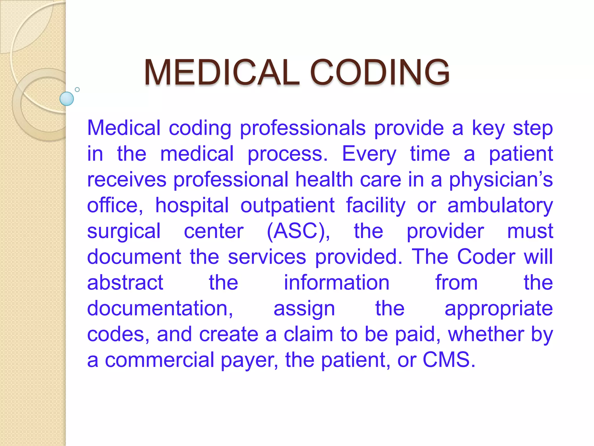 MEDICAL CODING
Medical coding professionals provide a key step
in the medical process. Every time a patient
receives professional health care in a physician’s
office, hospital outpatient facility or ambulatory
surgical center (ASC), the provider must
document the services provided. The Coder will
abstract     the     information       from     the
documentation,      assign     the      appropriate
codes, and create a claim to be paid, whether by
a commercial payer, the patient, or CMS.
 
