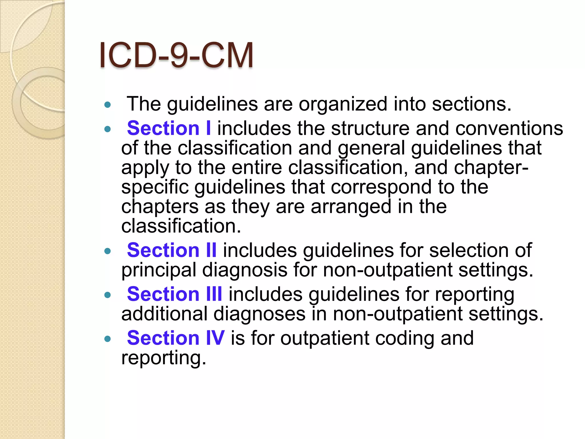 ICD-9-CM
  The guidelines are organized into sections.
  Section I includes the structure and conventions
  of the classification and general guidelines that
  apply to the entire classification, and chapter-
  specific guidelines that correspond to the
  chapters as they are arranged in the
  classification.
 Section II includes guidelines for selection of
  principal diagnosis for non-outpatient settings.
 Section III includes guidelines for reporting
  additional diagnoses in non-outpatient settings.
 Section IV is for outpatient coding and
  reporting.
 