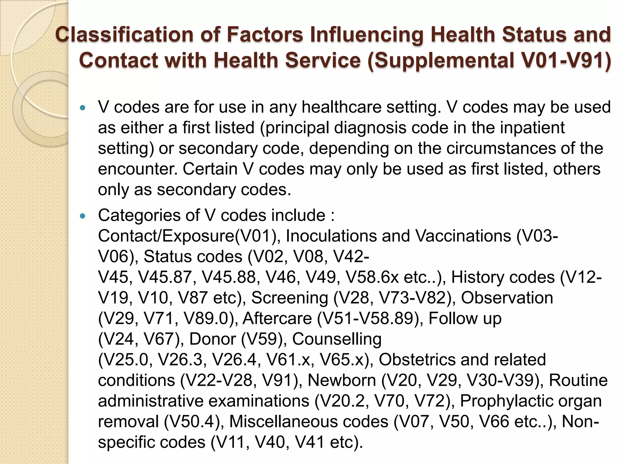 Classification of Factors Influencing Health Status and
  Contact with Health Service (Supplemental V01-V91)

     V codes are for use in any healthcare setting. V codes may be used
      as either a first listed (principal diagnosis code in the inpatient
      setting) or secondary code, depending on the circumstances of the
      encounter. Certain V codes may only be used as first listed, others
      only as secondary codes.
     Categories of V codes include :
      Contact/Exposure(V01), Inoculations and Vaccinations (V03-
      V06), Status codes (V02, V08, V42-
      V45, V45.87, V45.88, V46, V49, V58.6x etc..), History codes (V12-
      V19, V10, V87 etc), Screening (V28, V73-V82), Observation
      (V29, V71, V89.0), Aftercare (V51-V58.89), Follow up
      (V24, V67), Donor (V59), Counselling
      (V25.0, V26.3, V26.4, V61.x, V65.x), Obstetrics and related
      conditions (V22-V28, V91), Newborn (V20, V29, V30-V39), Routine
      administrative examinations (V20.2, V70, V72), Prophylactic organ
      removal (V50.4), Miscellaneous codes (V07, V50, V66 etc..), Non-
      specific codes (V11, V40, V41 etc).
 
