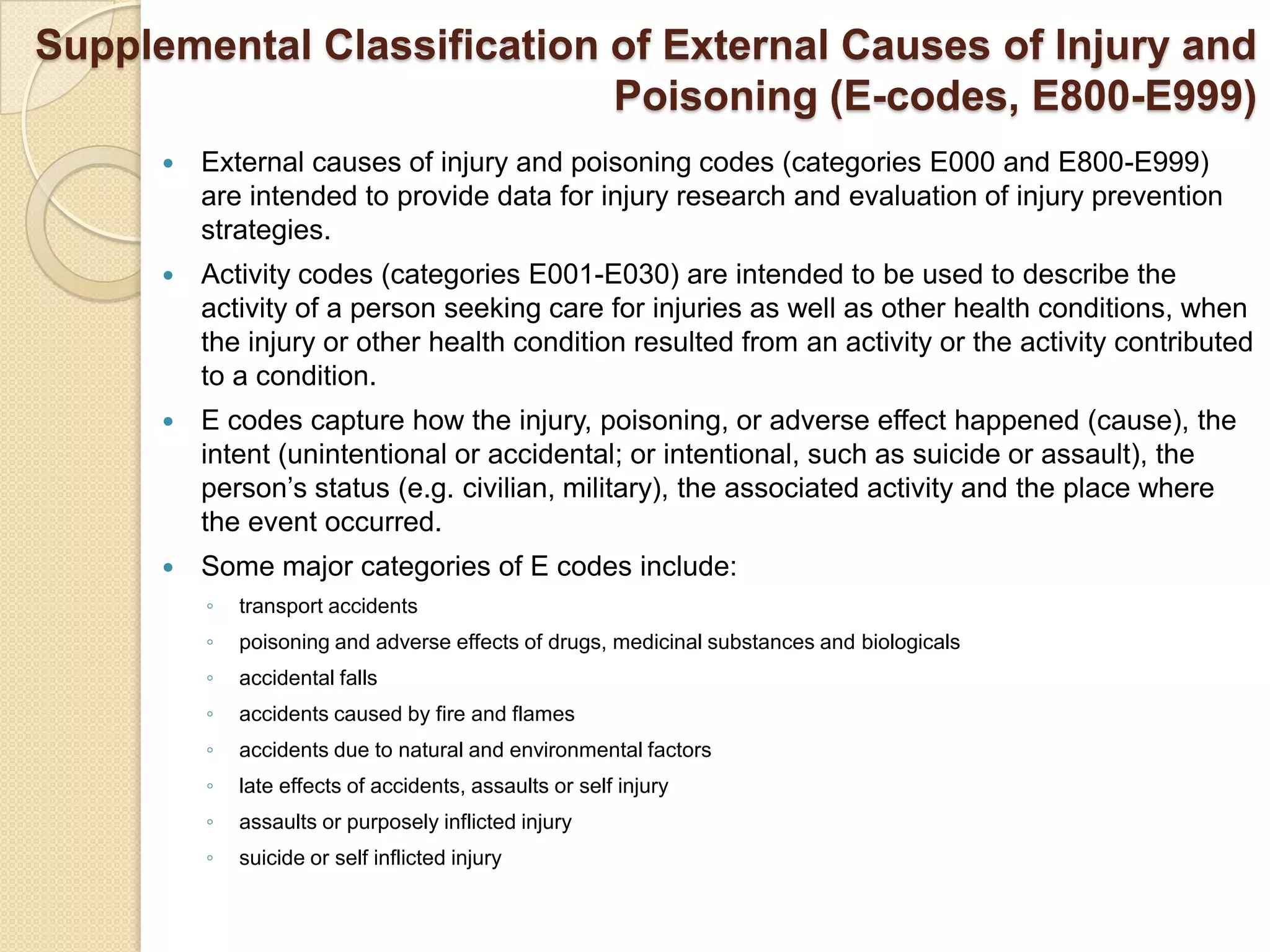 Supplemental Classification of External Causes of Injury and
                            Poisoning (E-codes, E800-E999)
         External causes of injury and poisoning codes (categories E000 and E800-E999)
          are intended to provide data for injury research and evaluation of injury prevention
          strategies.
         Activity codes (categories E001-E030) are intended to be used to describe the
          activity of a person seeking care for injuries as well as other health conditions, when
          the injury or other health condition resulted from an activity or the activity contributed
          to a condition.
         E codes capture how the injury, poisoning, or adverse effect happened (cause), the
          intent (unintentional or accidental; or intentional, such as suicide or assault), the
          person’s status (e.g. civilian, military), the associated activity and the place where
          the event occurred.
         Some major categories of E codes include:
          ◦   transport accidents
          ◦   poisoning and adverse effects of drugs, medicinal substances and biologicals
          ◦   accidental falls
          ◦   accidents caused by fire and flames
          ◦   accidents due to natural and environmental factors
          ◦   late effects of accidents, assaults or self injury
          ◦   assaults or purposely inflicted injury
          ◦   suicide or self inflicted injury
 