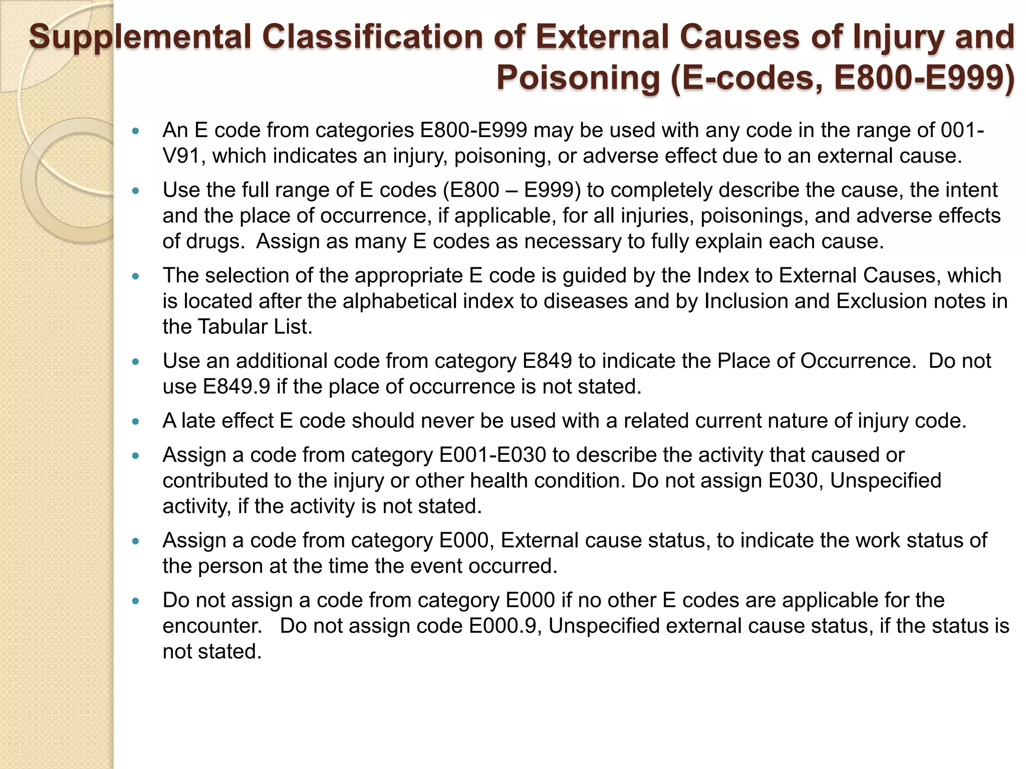 Supplemental Classification of External Causes of Injury and
                            Poisoning (E-codes, E800-E999)
         An E code from categories E800-E999 may be used with any code in the range of 001-
          V91, which indicates an injury, poisoning, or adverse effect due to an external cause.
         Use the full range of E codes (E800 – E999) to completely describe the cause, the intent
          and the place of occurrence, if applicable, for all injuries, poisonings, and adverse effects
          of drugs. Assign as many E codes as necessary to fully explain each cause.
         The selection of the appropriate E code is guided by the Index to External Causes, which
          is located after the alphabetical index to diseases and by Inclusion and Exclusion notes in
          the Tabular List.
         Use an additional code from category E849 to indicate the Place of Occurrence. Do not
          use E849.9 if the place of occurrence is not stated.
         A late effect E code should never be used with a related current nature of injury code.
         Assign a code from category E001-E030 to describe the activity that caused or
          contributed to the injury or other health condition. Do not assign E030, Unspecified
          activity, if the activity is not stated.
         Assign a code from category E000, External cause status, to indicate the work status of
          the person at the time the event occurred.
         Do not assign a code from category E000 if no other E codes are applicable for the
          encounter. Do not assign code E000.9, Unspecified external cause status, if the status is
          not stated.
 