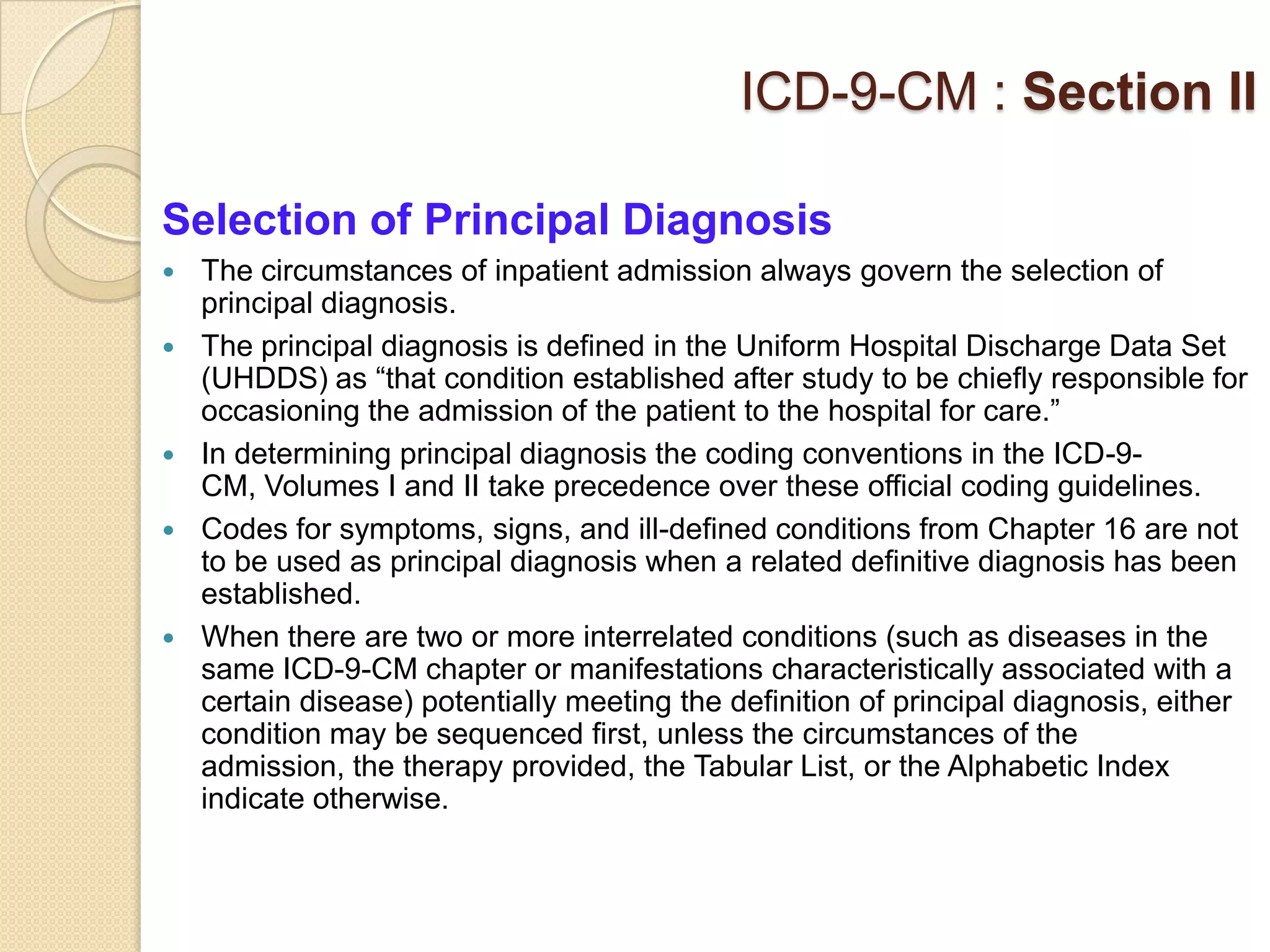 ICD-9-CM : Section II

Selection of Principal Diagnosis
   The circumstances of inpatient admission always govern the selection of
    principal diagnosis.
   The principal diagnosis is defined in the Uniform Hospital Discharge Data Set
    (UHDDS) as “that condition established after study to be chiefly responsible for
    occasioning the admission of the patient to the hospital for care.”
   In determining principal diagnosis the coding conventions in the ICD-9-
    CM, Volumes I and II take precedence over these official coding guidelines.
   Codes for symptoms, signs, and ill-defined conditions from Chapter 16 are not
    to be used as principal diagnosis when a related definitive diagnosis has been
    established.
   When there are two or more interrelated conditions (such as diseases in the
    same ICD-9-CM chapter or manifestations characteristically associated with a
    certain disease) potentially meeting the definition of principal diagnosis, either
    condition may be sequenced first, unless the circumstances of the
    admission, the therapy provided, the Tabular List, or the Alphabetic Index
    indicate otherwise.
 