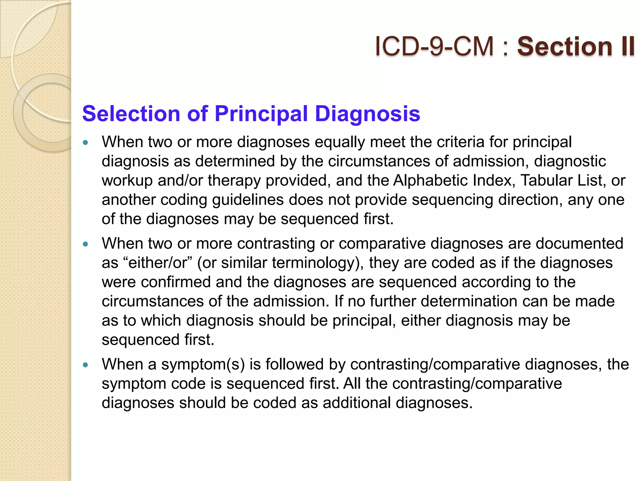 ICD-9-CM : Section II

Selection of Principal Diagnosis
   When two or more diagnoses equally meet the criteria for principal
    diagnosis as determined by the circumstances of admission, diagnostic
    workup and/or therapy provided, and the Alphabetic Index, Tabular List, or
    another coding guidelines does not provide sequencing direction, any one
    of the diagnoses may be sequenced first.
   When two or more contrasting or comparative diagnoses are documented
    as “either/or” (or similar terminology), they are coded as if the diagnoses
    were confirmed and the diagnoses are sequenced according to the
    circumstances of the admission. If no further determination can be made
    as to which diagnosis should be principal, either diagnosis may be
    sequenced first.
   When a symptom(s) is followed by contrasting/comparative diagnoses, the
    symptom code is sequenced first. All the contrasting/comparative
    diagnoses should be coded as additional diagnoses.
 