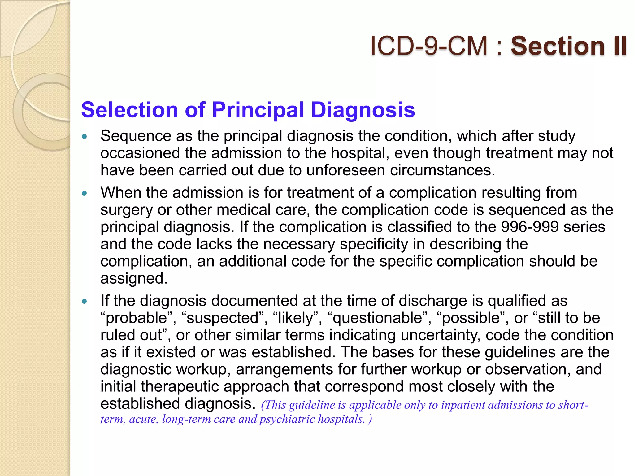 ICD-9-CM : Section II

Selection of Principal Diagnosis
 Sequence as the principal diagnosis the condition, which after study
  occasioned the admission to the hospital, even though treatment may not
  have been carried out due to unforeseen circumstances.
 When the admission is for treatment of a complication resulting from
  surgery or other medical care, the complication code is sequenced as the
  principal diagnosis. If the complication is classified to the 996-999 series
  and the code lacks the necessary specificity in describing the
  complication, an additional code for the specific complication should be
  assigned.
 If the diagnosis documented at the time of discharge is qualified as
  “probable”, “suspected”, “likely”, “questionable”, “possible”, or “still to be
  ruled out”, or other similar terms indicating uncertainty, code the condition
  as if it existed or was established. The bases for these guidelines are the
  diagnostic workup, arrangements for further workup or observation, and
  initial therapeutic approach that correspond most closely with the
  established diagnosis. (This guideline is applicable only to inpatient admissions to short-
    term, acute, long-term care and psychiatric hospitals. )
 