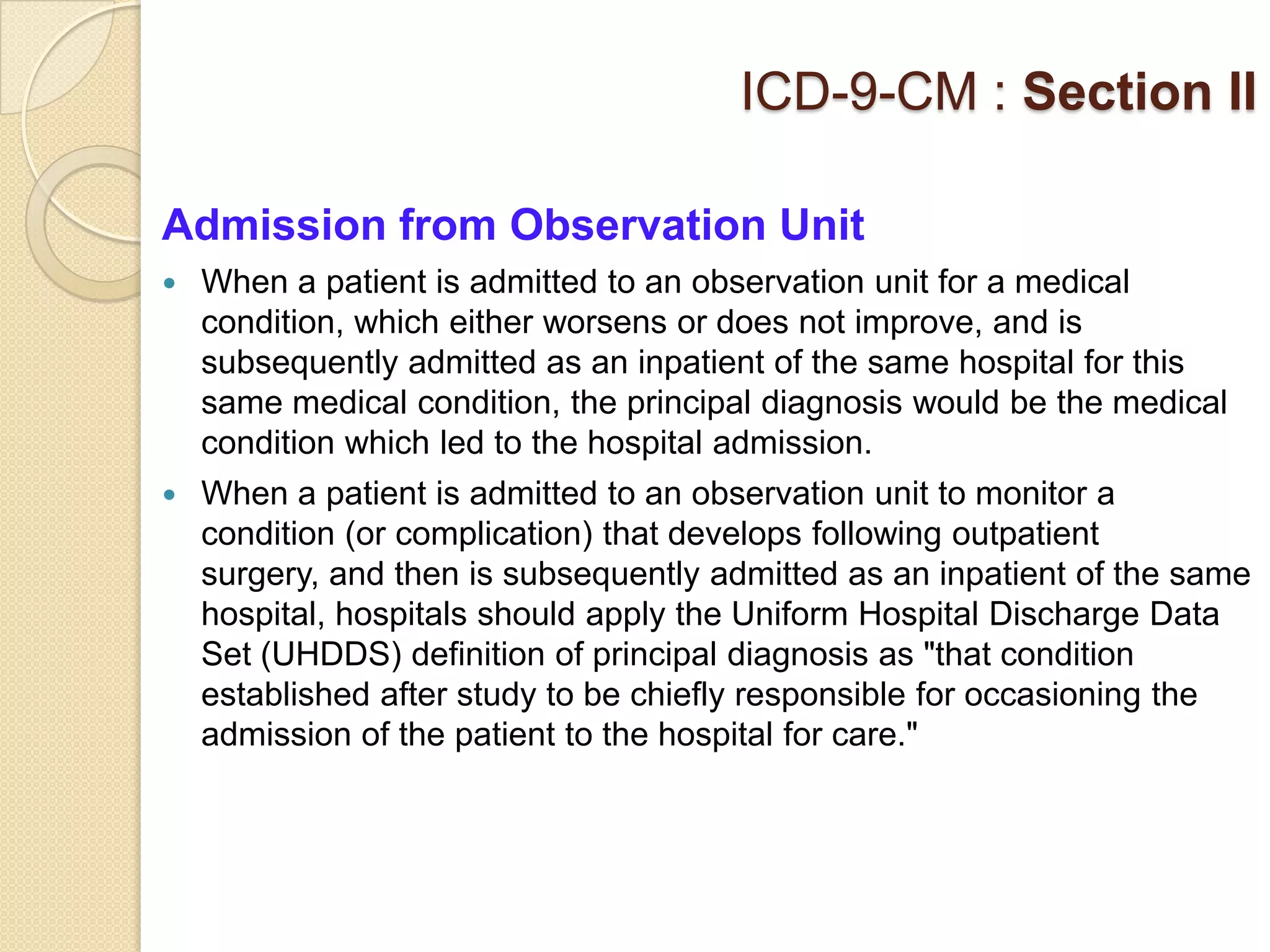ICD-9-CM : Section II

Admission from Observation Unit
   When a patient is admitted to an observation unit for a medical
    condition, which either worsens or does not improve, and is
    subsequently admitted as an inpatient of the same hospital for this
    same medical condition, the principal diagnosis would be the medical
    condition which led to the hospital admission.
   When a patient is admitted to an observation unit to monitor a
    condition (or complication) that develops following outpatient
    surgery, and then is subsequently admitted as an inpatient of the same
    hospital, hospitals should apply the Uniform Hospital Discharge Data
    Set (UHDDS) definition of principal diagnosis as "that condition
    established after study to be chiefly responsible for occasioning the
    admission of the patient to the hospital for care."
 