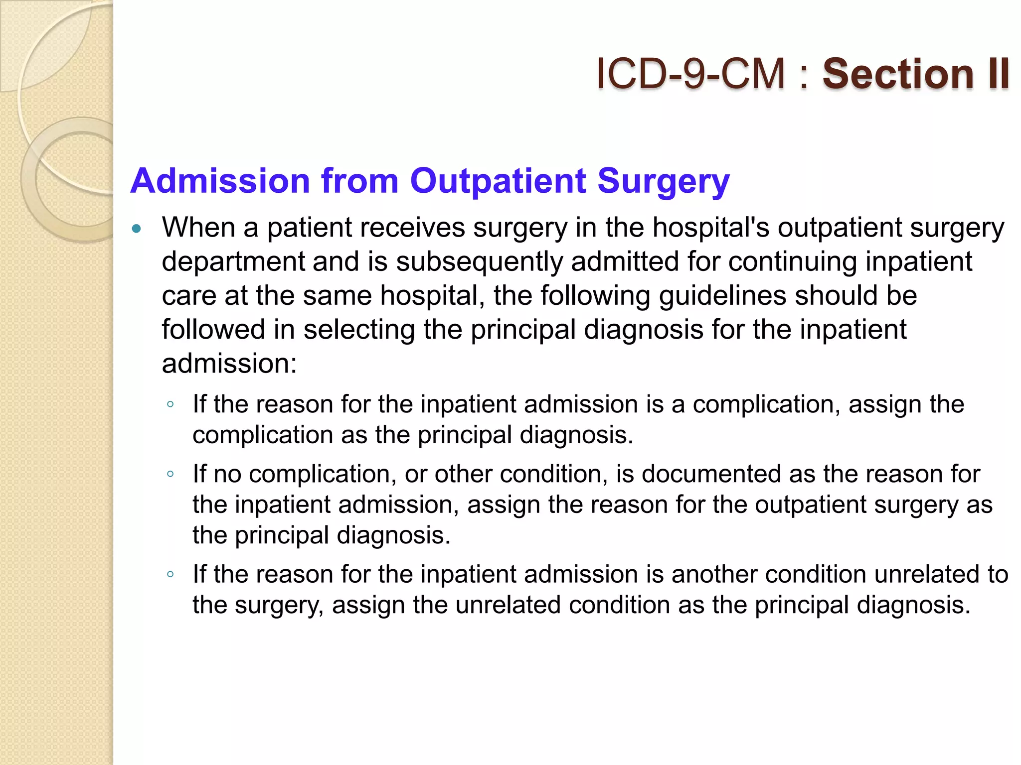 ICD-9-CM : Section II

Admission from Outpatient Surgery
   When a patient receives surgery in the hospital's outpatient surgery
    department and is subsequently admitted for continuing inpatient
    care at the same hospital, the following guidelines should be
    followed in selecting the principal diagnosis for the inpatient
    admission:
    ◦ If the reason for the inpatient admission is a complication, assign the
      complication as the principal diagnosis.
    ◦ If no complication, or other condition, is documented as the reason for
      the inpatient admission, assign the reason for the outpatient surgery as
      the principal diagnosis.
    ◦ If the reason for the inpatient admission is another condition unrelated to
      the surgery, assign the unrelated condition as the principal diagnosis.
 