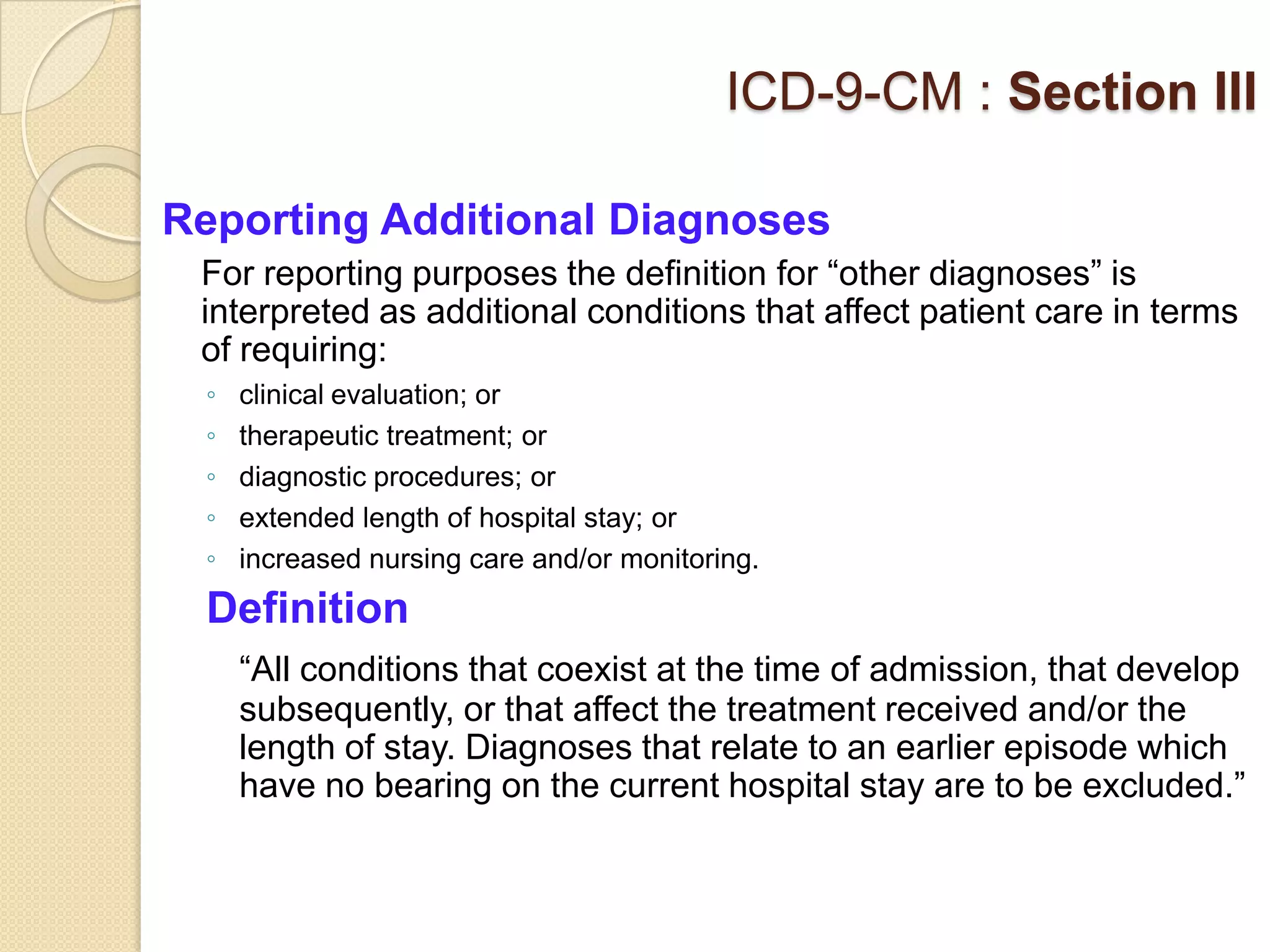ICD-9-CM : Section III

Reporting Additional Diagnoses
 For reporting purposes the definition for “other diagnoses” is
 interpreted as additional conditions that affect patient care in terms
 of requiring:
 ◦   clinical evaluation; or
 ◦   therapeutic treatment; or
 ◦   diagnostic procedures; or
 ◦   extended length of hospital stay; or
 ◦   increased nursing care and/or monitoring.
 Definition
     “All conditions that coexist at the time of admission, that develop
     subsequently, or that affect the treatment received and/or the
     length of stay. Diagnoses that relate to an earlier episode which
     have no bearing on the current hospital stay are to be excluded.”
 