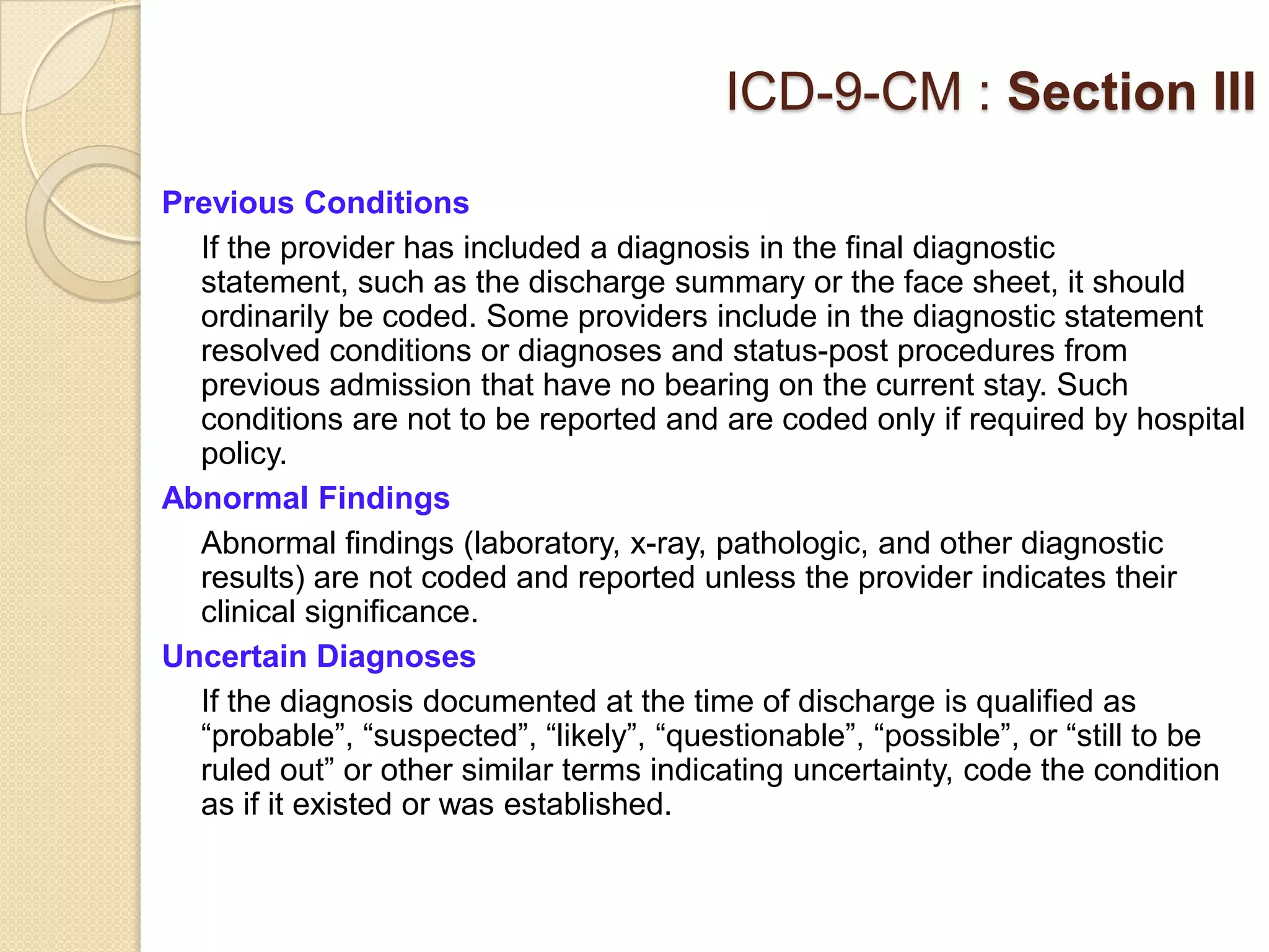 ICD-9-CM : Section III
Previous Conditions
  If the provider has included a diagnosis in the final diagnostic
  statement, such as the discharge summary or the face sheet, it should
  ordinarily be coded. Some providers include in the diagnostic statement
  resolved conditions or diagnoses and status-post procedures from
  previous admission that have no bearing on the current stay. Such
  conditions are not to be reported and are coded only if required by hospital
  policy.
Abnormal Findings
  Abnormal findings (laboratory, x-ray, pathologic, and other diagnostic
  results) are not coded and reported unless the provider indicates their
  clinical significance.
Uncertain Diagnoses
  If the diagnosis documented at the time of discharge is qualified as
  “probable”, “suspected”, “likely”, “questionable”, “possible”, or “still to be
  ruled out” or other similar terms indicating uncertainty, code the condition
  as if it existed or was established.
 