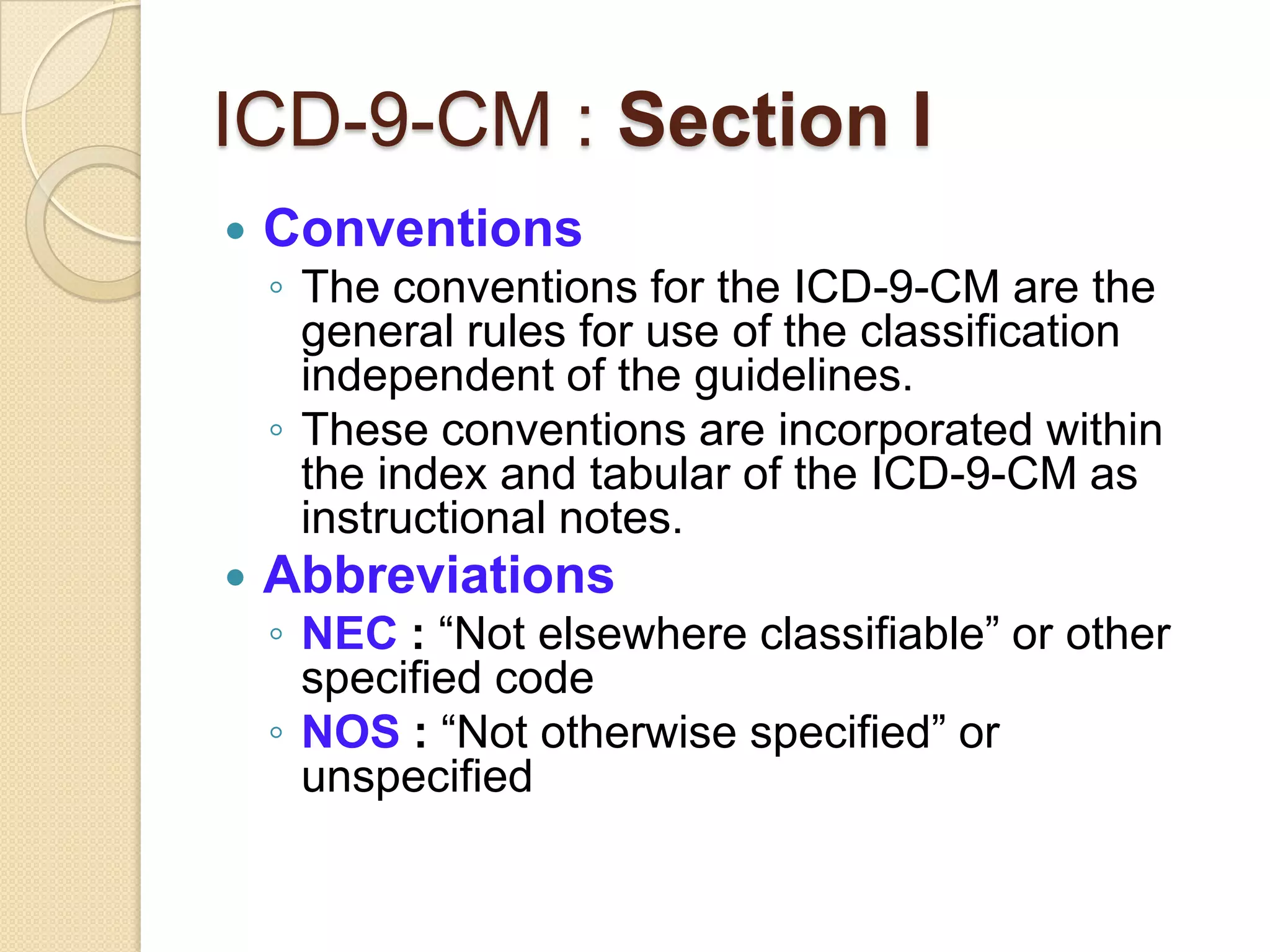 ICD-9-CM : Section I
   Conventions
    ◦ The conventions for the ICD-9-CM are the
      general rules for use of the classification
      independent of the guidelines.
    ◦ These conventions are incorporated within
      the index and tabular of the ICD-9-CM as
      instructional notes.
   Abbreviations
    ◦ NEC : “Not elsewhere classifiable” or other
      specified code
    ◦ NOS : “Not otherwise specified” or
      unspecified
 