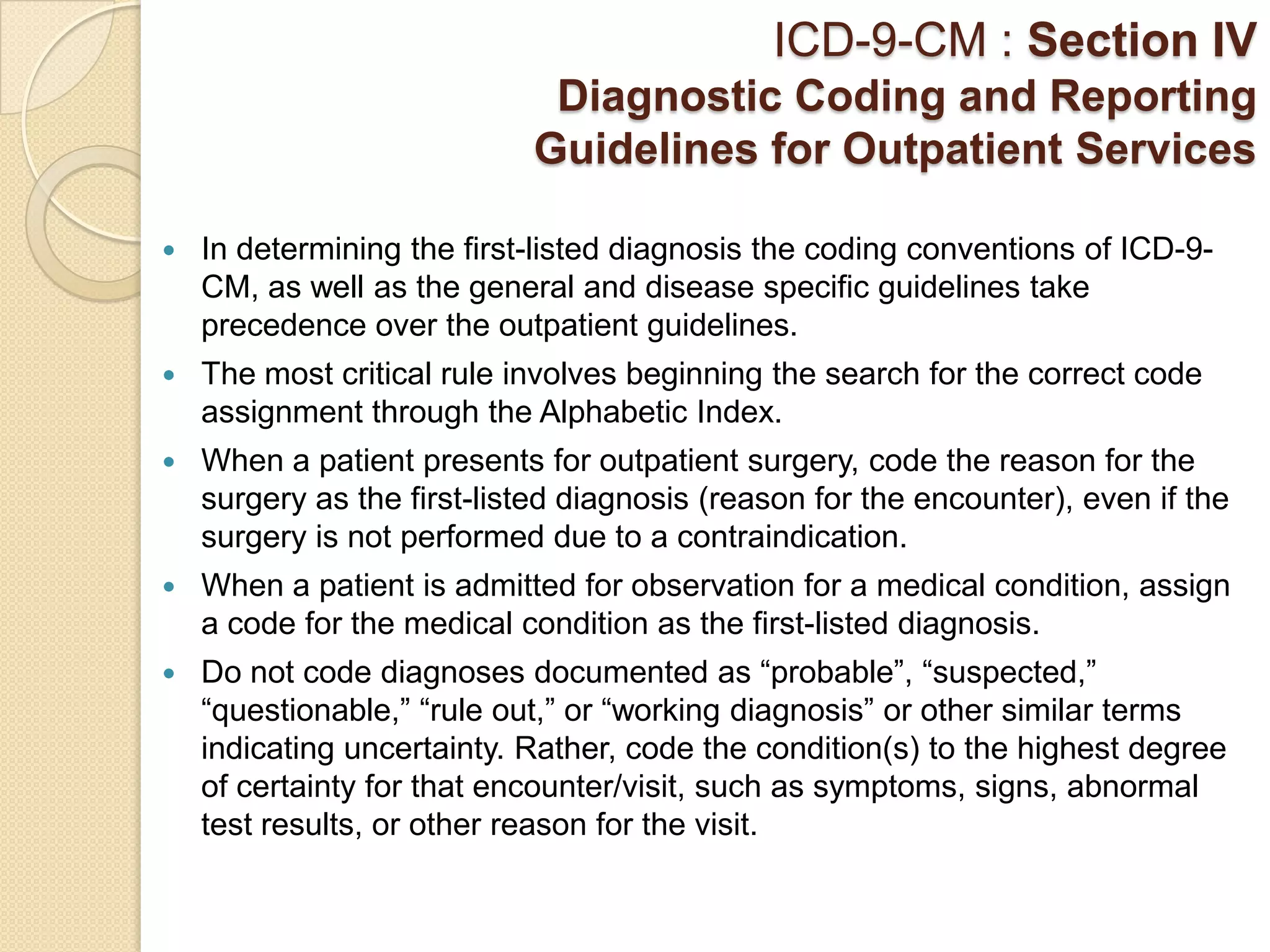 ICD-9-CM : Section IV
                             Diagnostic Coding and Reporting
                            Guidelines for Outpatient Services

   In determining the first-listed diagnosis the coding conventions of ICD-9-
    CM, as well as the general and disease specific guidelines take
    precedence over the outpatient guidelines.
   The most critical rule involves beginning the search for the correct code
    assignment through the Alphabetic Index.
   When a patient presents for outpatient surgery, code the reason for the
    surgery as the first-listed diagnosis (reason for the encounter), even if the
    surgery is not performed due to a contraindication.
   When a patient is admitted for observation for a medical condition, assign
    a code for the medical condition as the first-listed diagnosis.
   Do not code diagnoses documented as “probable”, “suspected,”
    “questionable,” “rule out,” or “working diagnosis” or other similar terms
    indicating uncertainty. Rather, code the condition(s) to the highest degree
    of certainty for that encounter/visit, such as symptoms, signs, abnormal
    test results, or other reason for the visit.
 