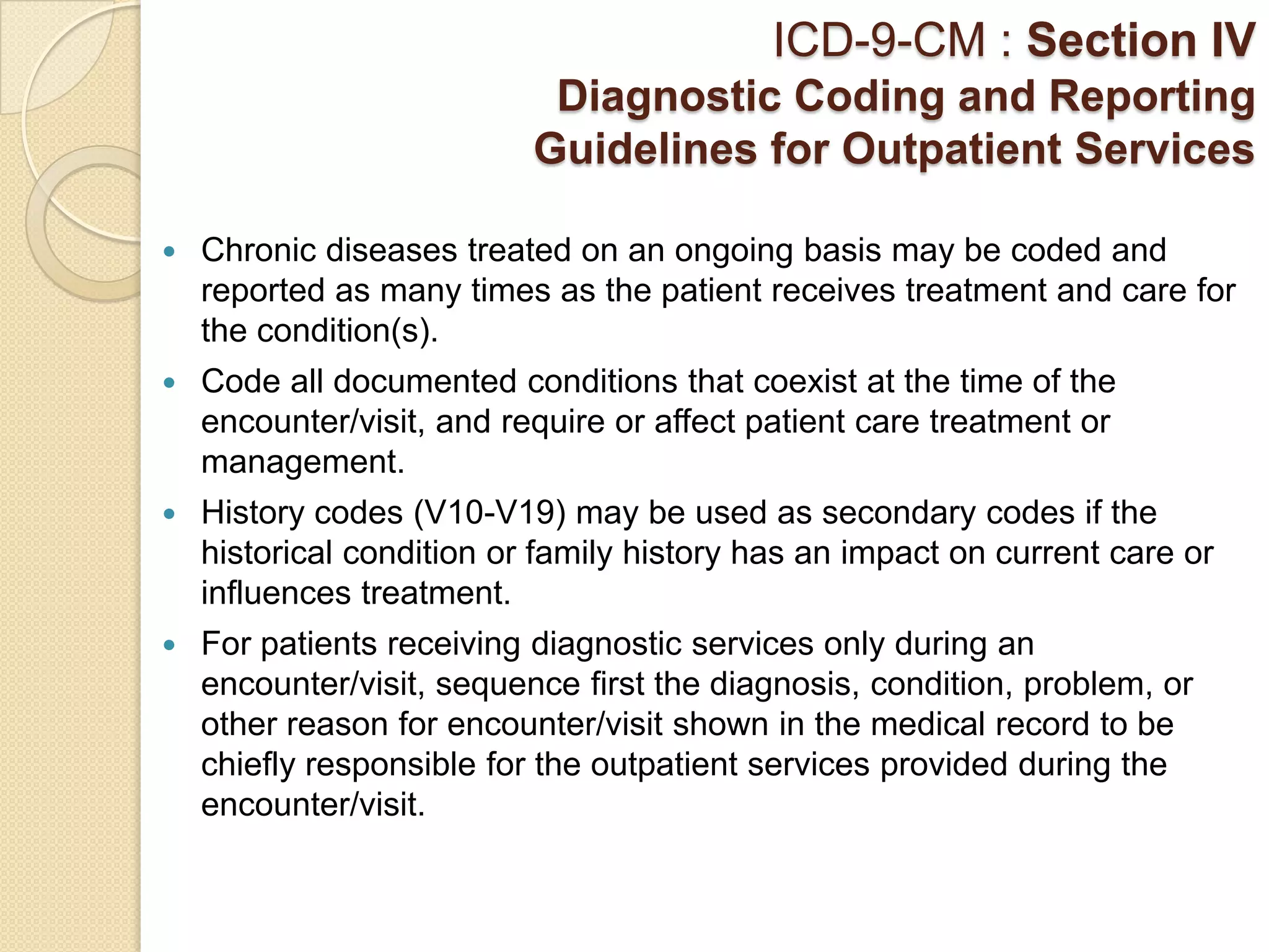 ICD-9-CM : Section IV
                            Diagnostic Coding and Reporting
                           Guidelines for Outpatient Services

   Chronic diseases treated on an ongoing basis may be coded and
    reported as many times as the patient receives treatment and care for
    the condition(s).
   Code all documented conditions that coexist at the time of the
    encounter/visit, and require or affect patient care treatment or
    management.
   History codes (V10-V19) may be used as secondary codes if the
    historical condition or family history has an impact on current care or
    influences treatment.
   For patients receiving diagnostic services only during an
    encounter/visit, sequence first the diagnosis, condition, problem, or
    other reason for encounter/visit shown in the medical record to be
    chiefly responsible for the outpatient services provided during the
    encounter/visit.
 