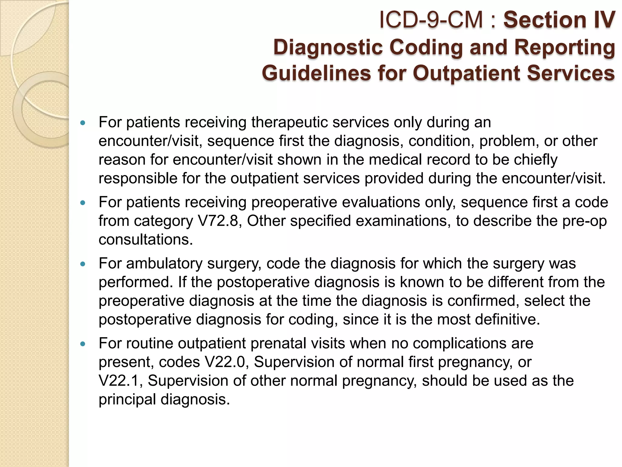 ICD-9-CM : Section IV
                             Diagnostic Coding and Reporting
                            Guidelines for Outpatient Services

   For patients receiving therapeutic services only during an
    encounter/visit, sequence first the diagnosis, condition, problem, or other
    reason for encounter/visit shown in the medical record to be chiefly
    responsible for the outpatient services provided during the encounter/visit.
   For patients receiving preoperative evaluations only, sequence first a code
    from category V72.8, Other specified examinations, to describe the pre-op
    consultations.
   For ambulatory surgery, code the diagnosis for which the surgery was
    performed. If the postoperative diagnosis is known to be different from the
    preoperative diagnosis at the time the diagnosis is confirmed, select the
    postoperative diagnosis for coding, since it is the most definitive.
   For routine outpatient prenatal visits when no complications are
    present, codes V22.0, Supervision of normal first pregnancy, or
    V22.1, Supervision of other normal pregnancy, should be used as the
    principal diagnosis.
 