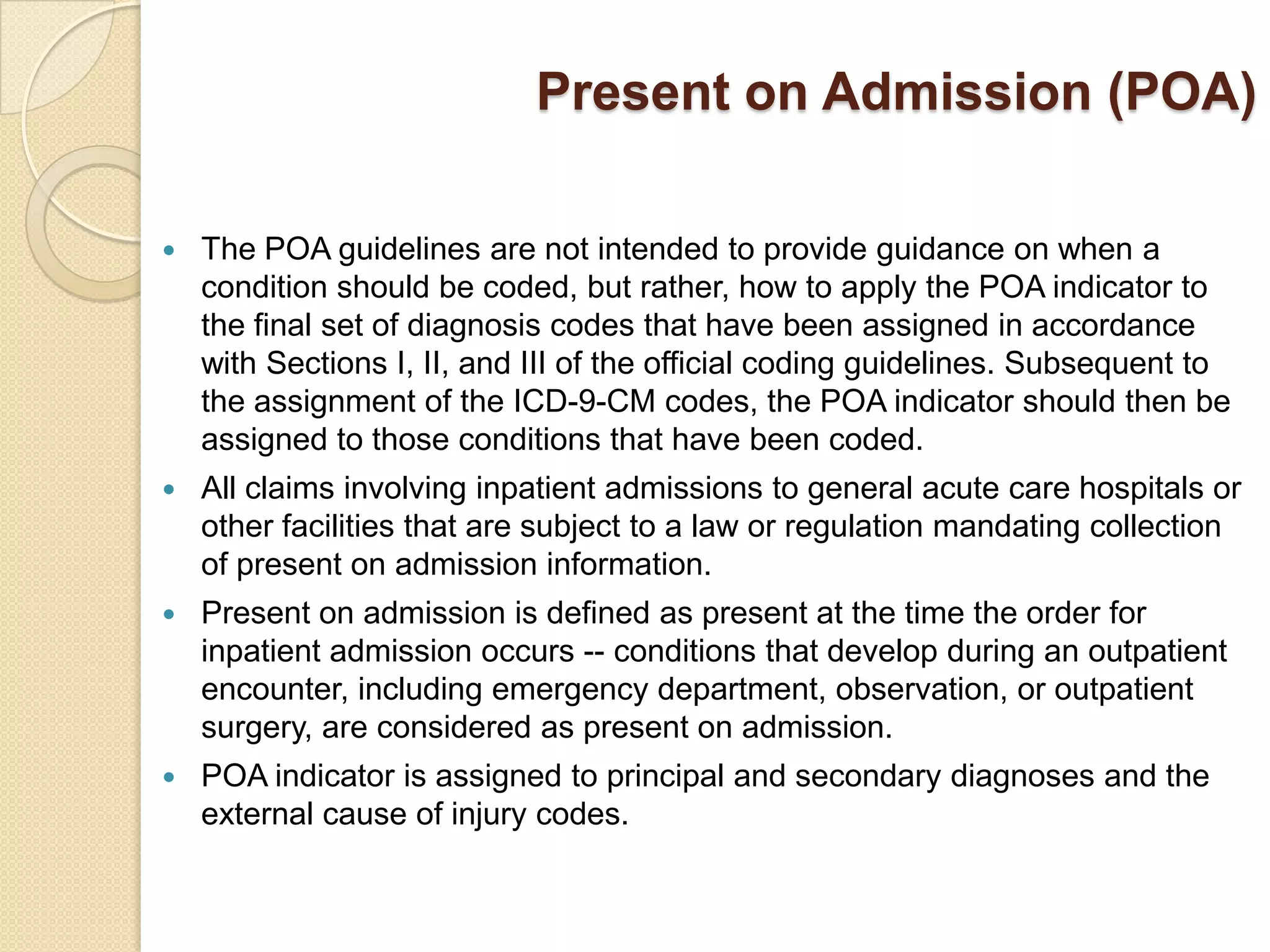 Present on Admission (POA)

   The POA guidelines are not intended to provide guidance on when a
    condition should be coded, but rather, how to apply the POA indicator to
    the final set of diagnosis codes that have been assigned in accordance
    with Sections I, II, and III of the official coding guidelines. Subsequent to
    the assignment of the ICD-9-CM codes, the POA indicator should then be
    assigned to those conditions that have been coded.
   All claims involving inpatient admissions to general acute care hospitals or
    other facilities that are subject to a law or regulation mandating collection
    of present on admission information.
   Present on admission is defined as present at the time the order for
    inpatient admission occurs -- conditions that develop during an outpatient
    encounter, including emergency department, observation, or outpatient
    surgery, are considered as present on admission.
   POA indicator is assigned to principal and secondary diagnoses and the
    external cause of injury codes.
 