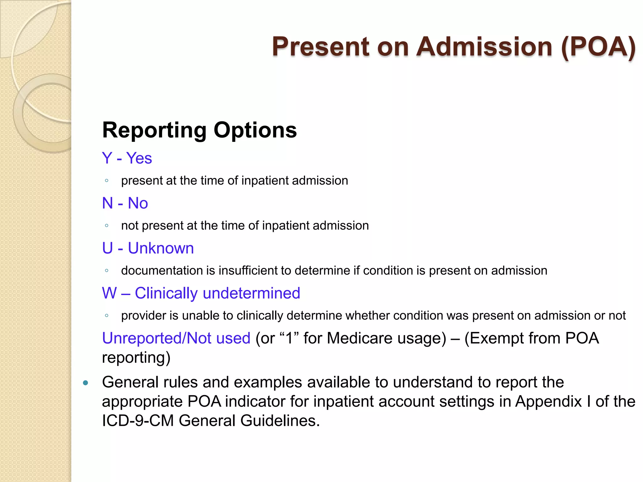 Present on Admission (POA)


    Reporting Options
    Y - Yes
    ◦ present at the time of inpatient admission
    N - No
    ◦ not present at the time of inpatient admission
    U - Unknown
    ◦ documentation is insufficient to determine if condition is present on admission
    W – Clinically undetermined
    ◦ provider is unable to clinically determine whether condition was present on admission or not
    Unreported/Not used (or “1” for Medicare usage) – (Exempt from POA
    reporting)
   General rules and examples available to understand to report the
    appropriate POA indicator for inpatient account settings in Appendix I of the
    ICD-9-CM General Guidelines.
 