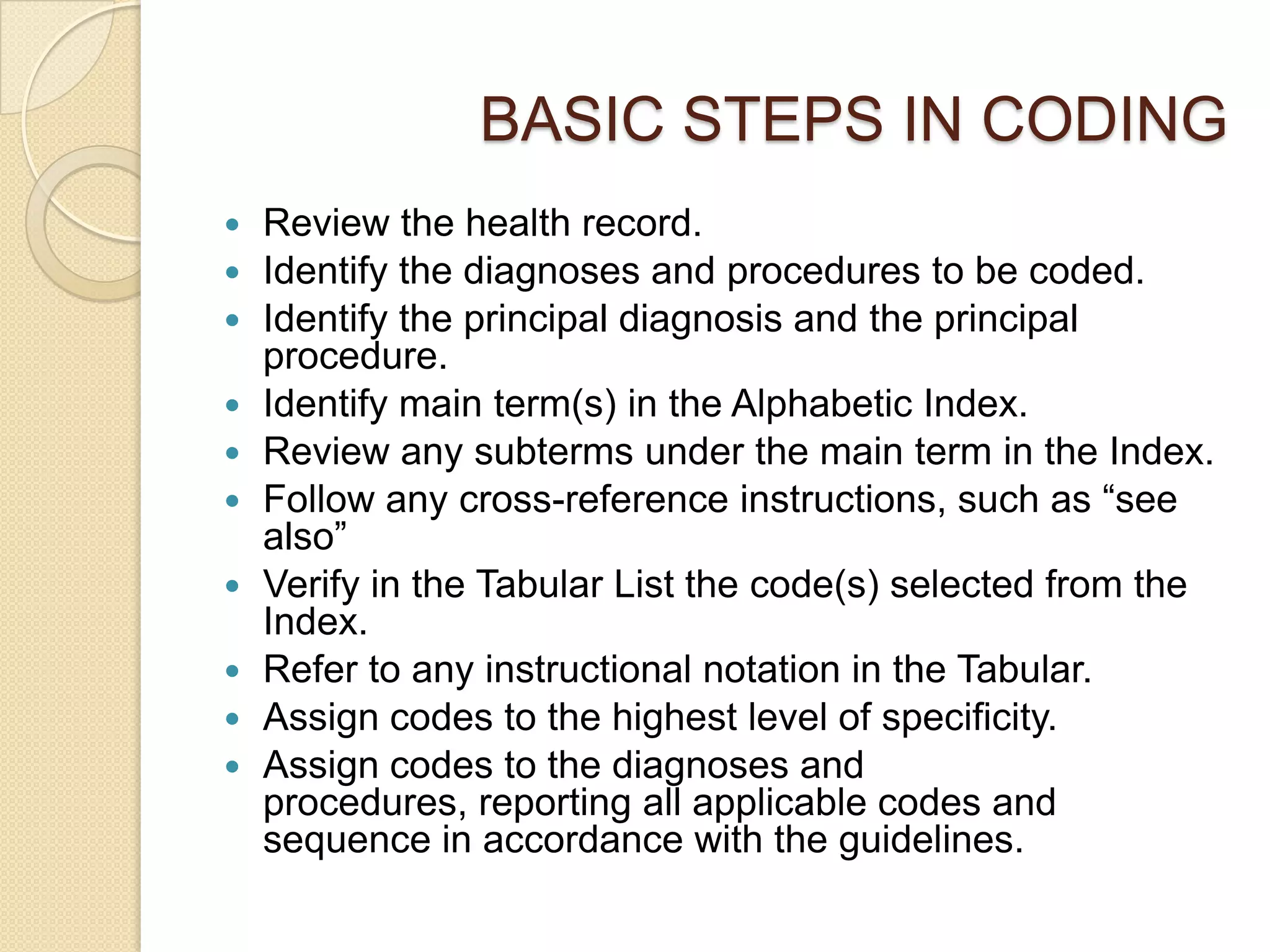 BASIC STEPS IN CODING
   Review the health record.
   Identify the diagnoses and procedures to be coded.
   Identify the principal diagnosis and the principal
    procedure.
   Identify main term(s) in the Alphabetic Index.
   Review any subterms under the main term in the Index.
   Follow any cross-reference instructions, such as “see
    also”
   Verify in the Tabular List the code(s) selected from the
    Index.
   Refer to any instructional notation in the Tabular.
   Assign codes to the highest level of specificity.
   Assign codes to the diagnoses and
    procedures, reporting all applicable codes and
    sequence in accordance with the guidelines.
 