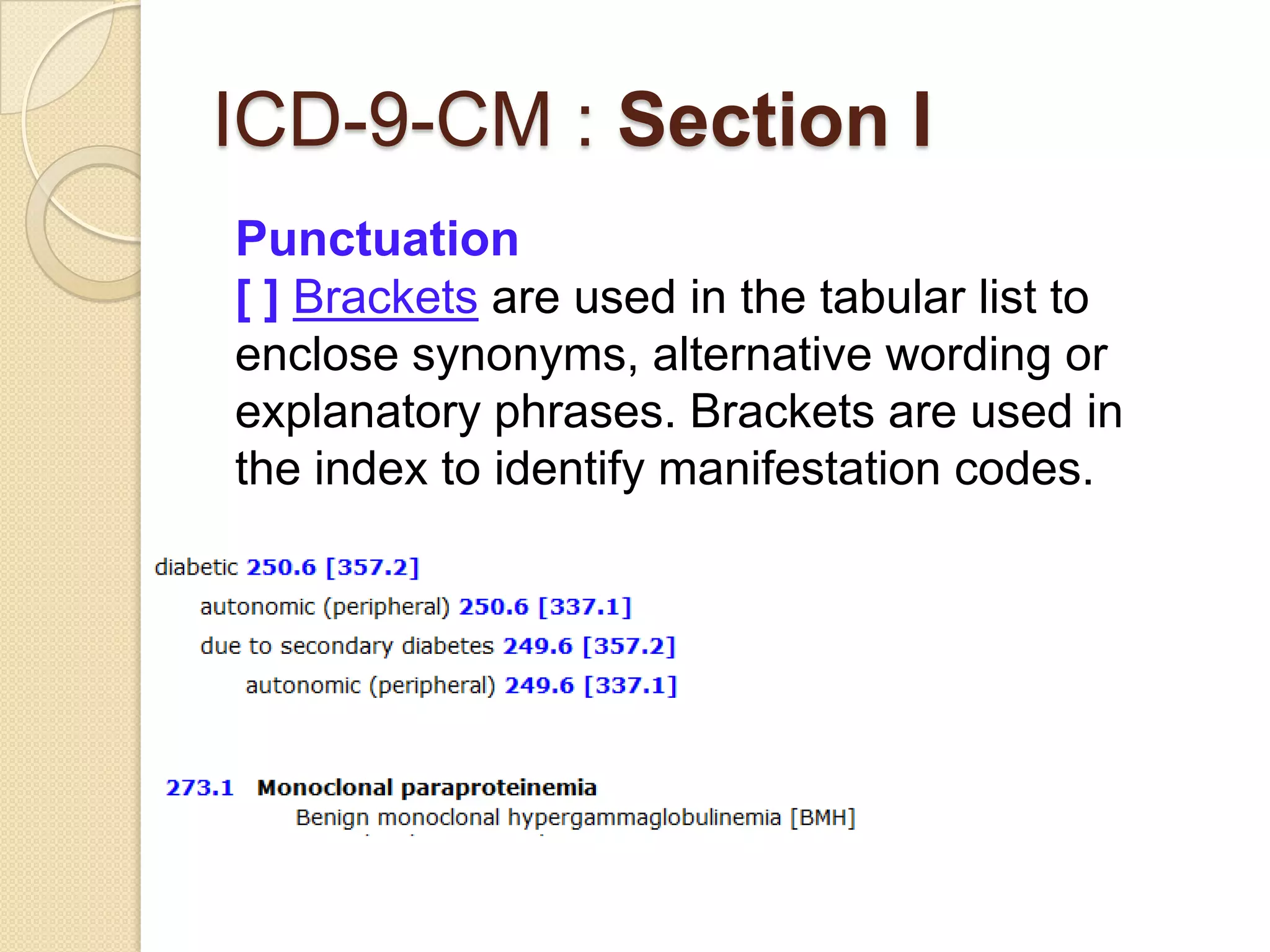 ICD-9-CM : Section I
Punctuation
[ ] Brackets are used in the tabular list to
enclose synonyms, alternative wording or
explanatory phrases. Brackets are used in
the index to identify manifestation codes.
 