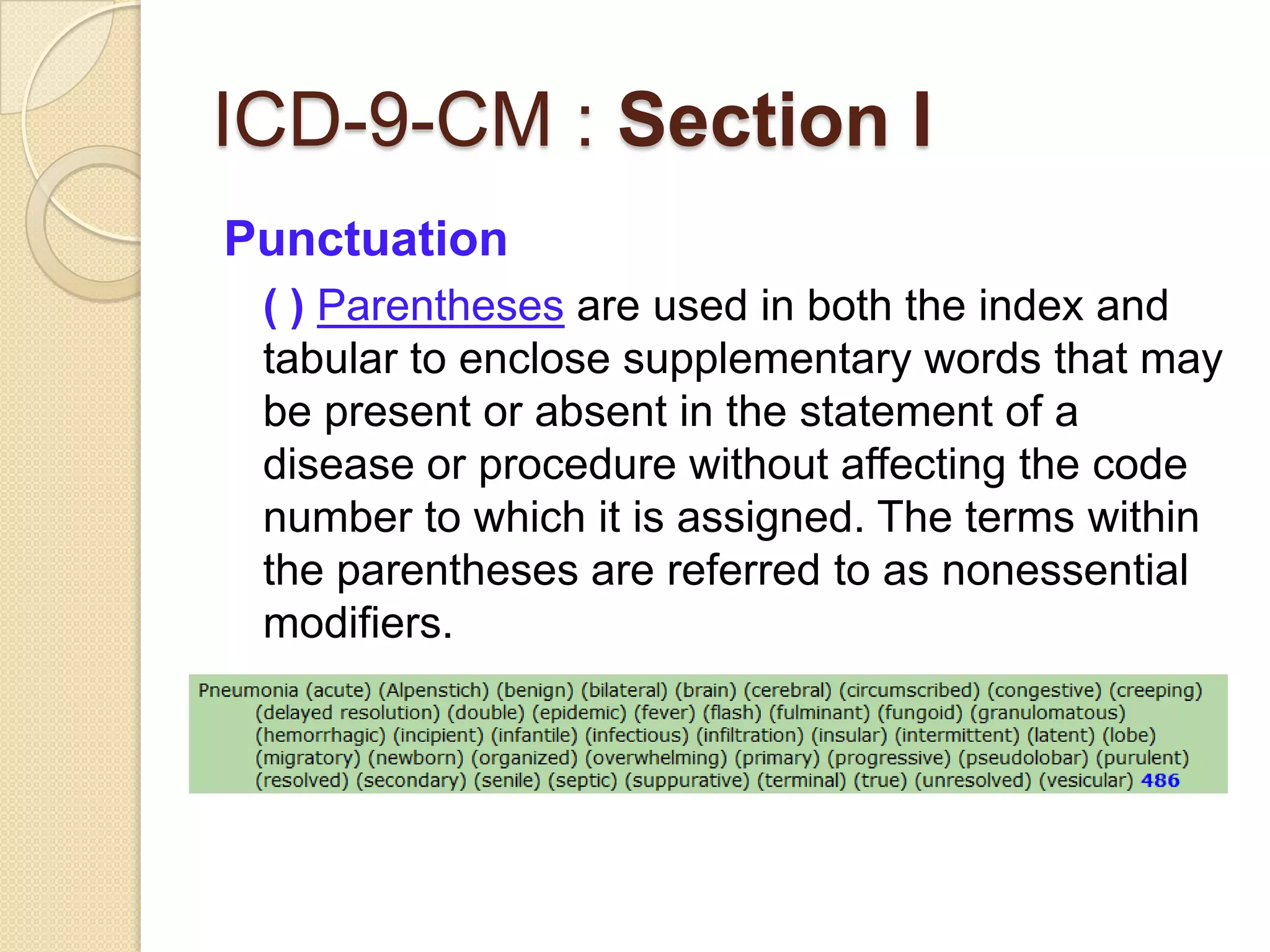 ICD-9-CM : Section I
Punctuation
 ( ) Parentheses are used in both the index and
 tabular to enclose supplementary words that may
 be present or absent in the statement of a
 disease or procedure without affecting the code
 number to which it is assigned. The terms within
 the parentheses are referred to as nonessential
 modifiers.
 