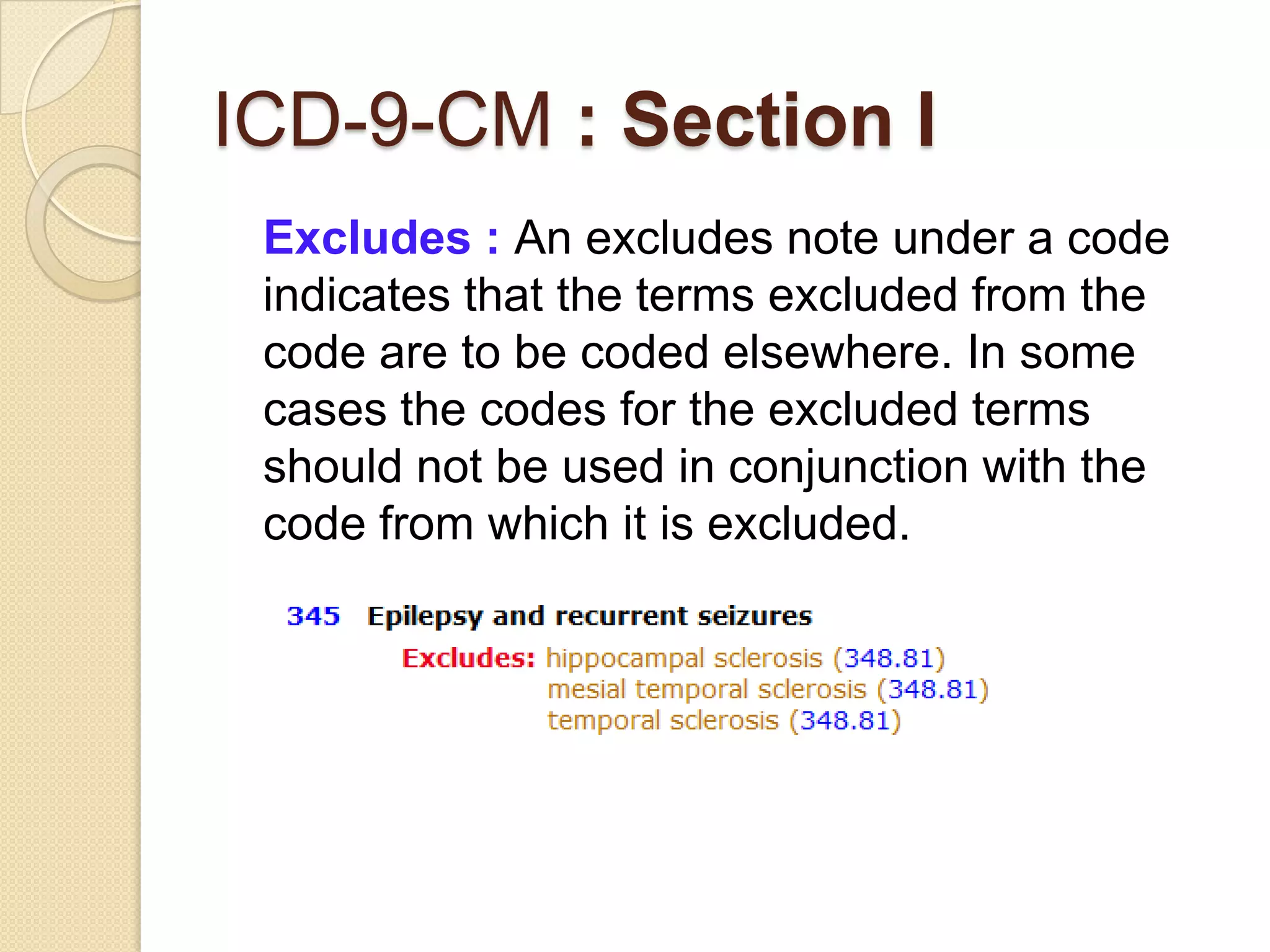 ICD-9-CM : Section I
 Excludes : An excludes note under a code
 indicates that the terms excluded from the
 code are to be coded elsewhere. In some
 cases the codes for the excluded terms
 should not be used in conjunction with the
 code from which it is excluded.
 