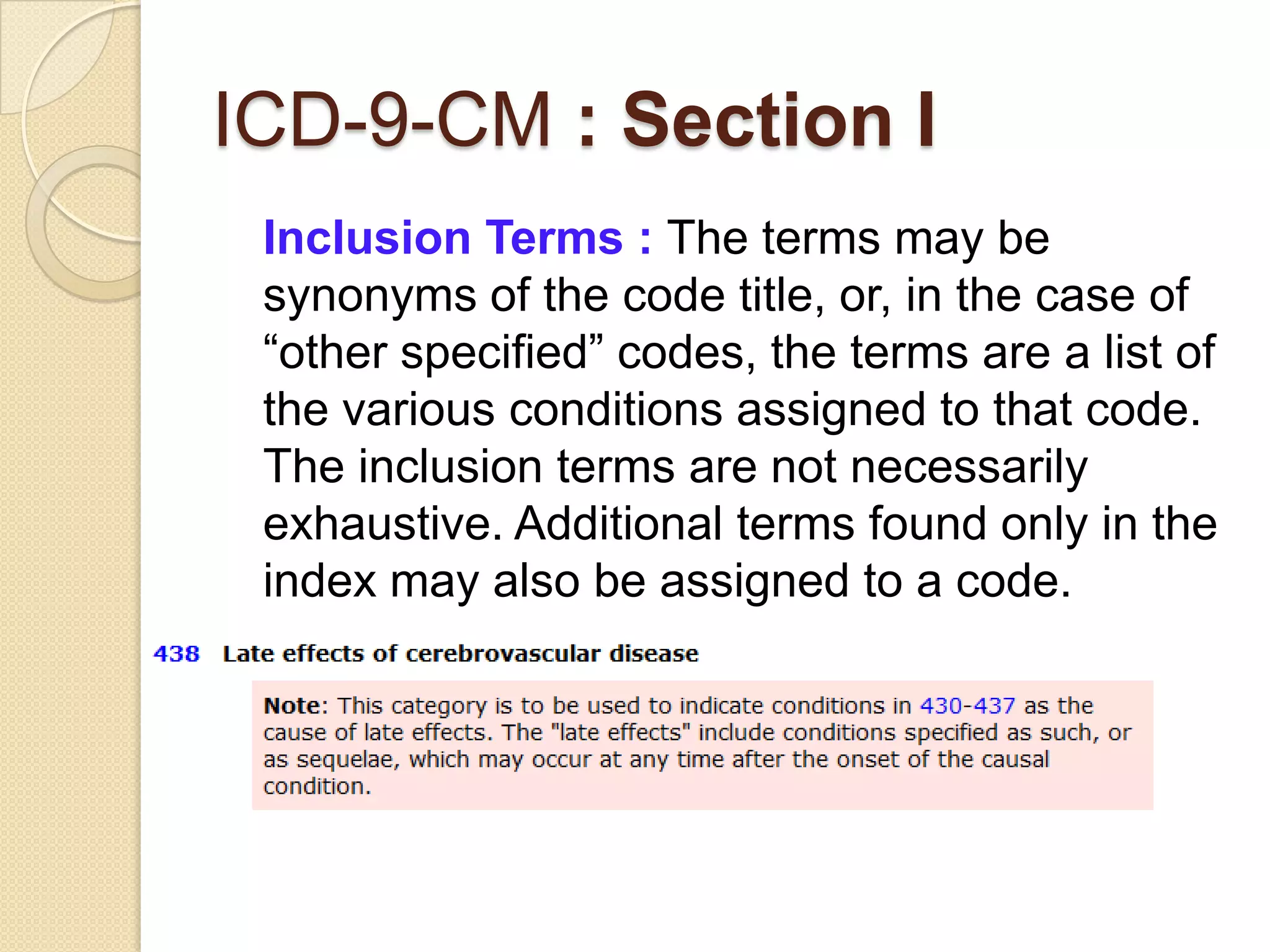 ICD-9-CM : Section I
 Inclusion Terms : The terms may be
 synonyms of the code title, or, in the case of
 “other specified” codes, the terms are a list of
 the various conditions assigned to that code.
 The inclusion terms are not necessarily
 exhaustive. Additional terms found only in the
 index may also be assigned to a code.
 