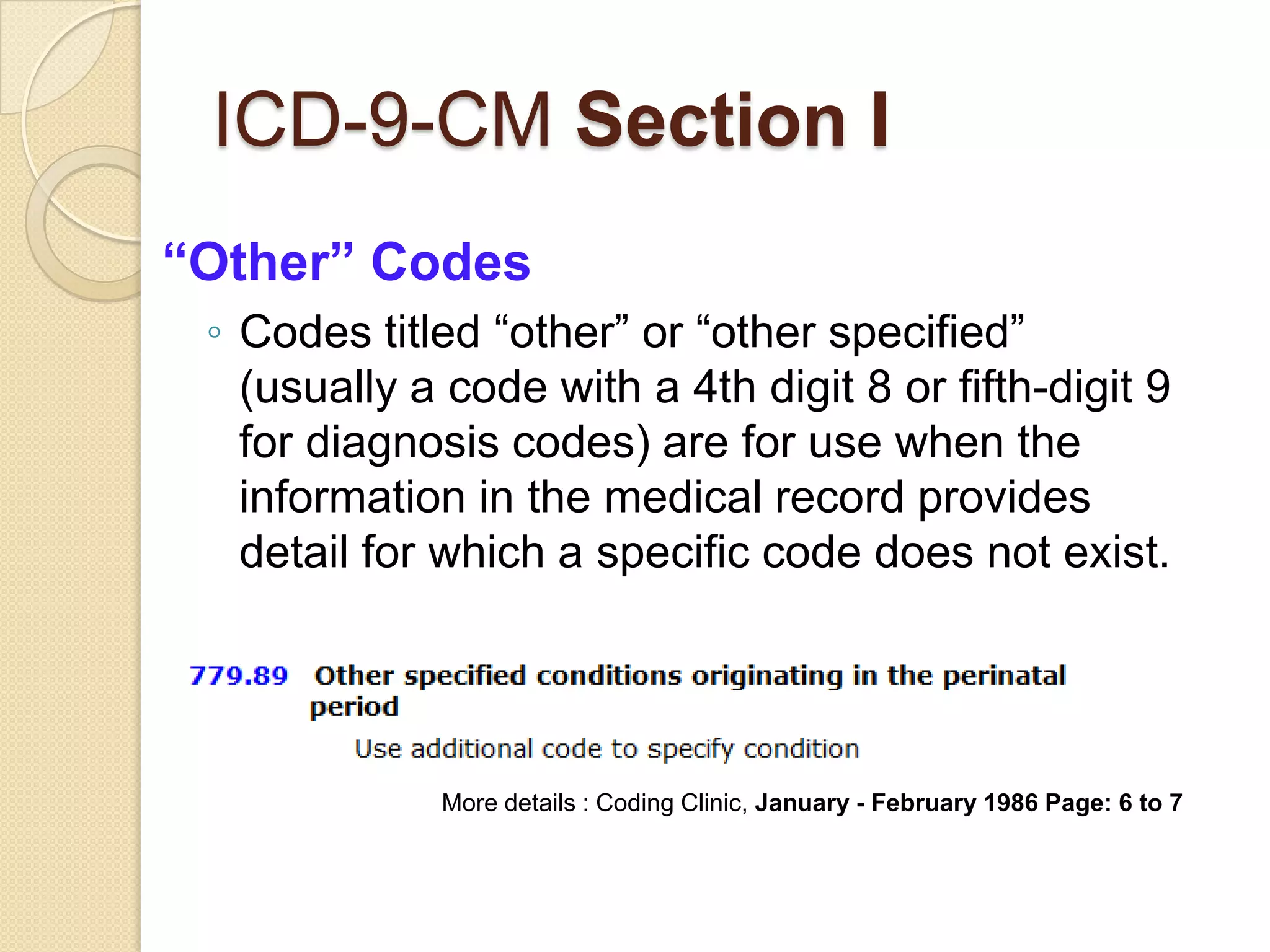 ICD-9-CM Section I
“Other” Codes
 ◦ Codes titled “other” or “other specified”
   (usually a code with a 4th digit 8 or fifth-digit 9
   for diagnosis codes) are for use when the
   information in the medical record provides
   detail for which a specific code does not exist.




             More details : Coding Clinic, January - February 1986 Page: 6 to 7
 