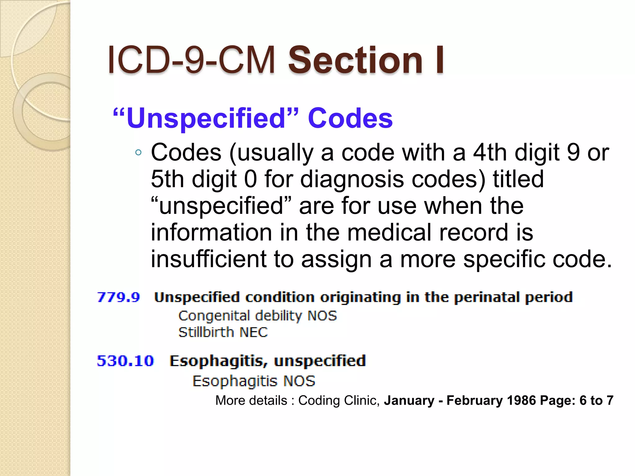 ICD-9-CM Section I
“Unspecified” Codes
 ◦ Codes (usually a code with a 4th digit 9 or
   5th digit 0 for diagnosis codes) titled
   “unspecified” are for use when the
   information in the medical record is
   insufficient to assign a more specific code.




        More details : Coding Clinic, January - February 1986 Page: 6 to 7
 