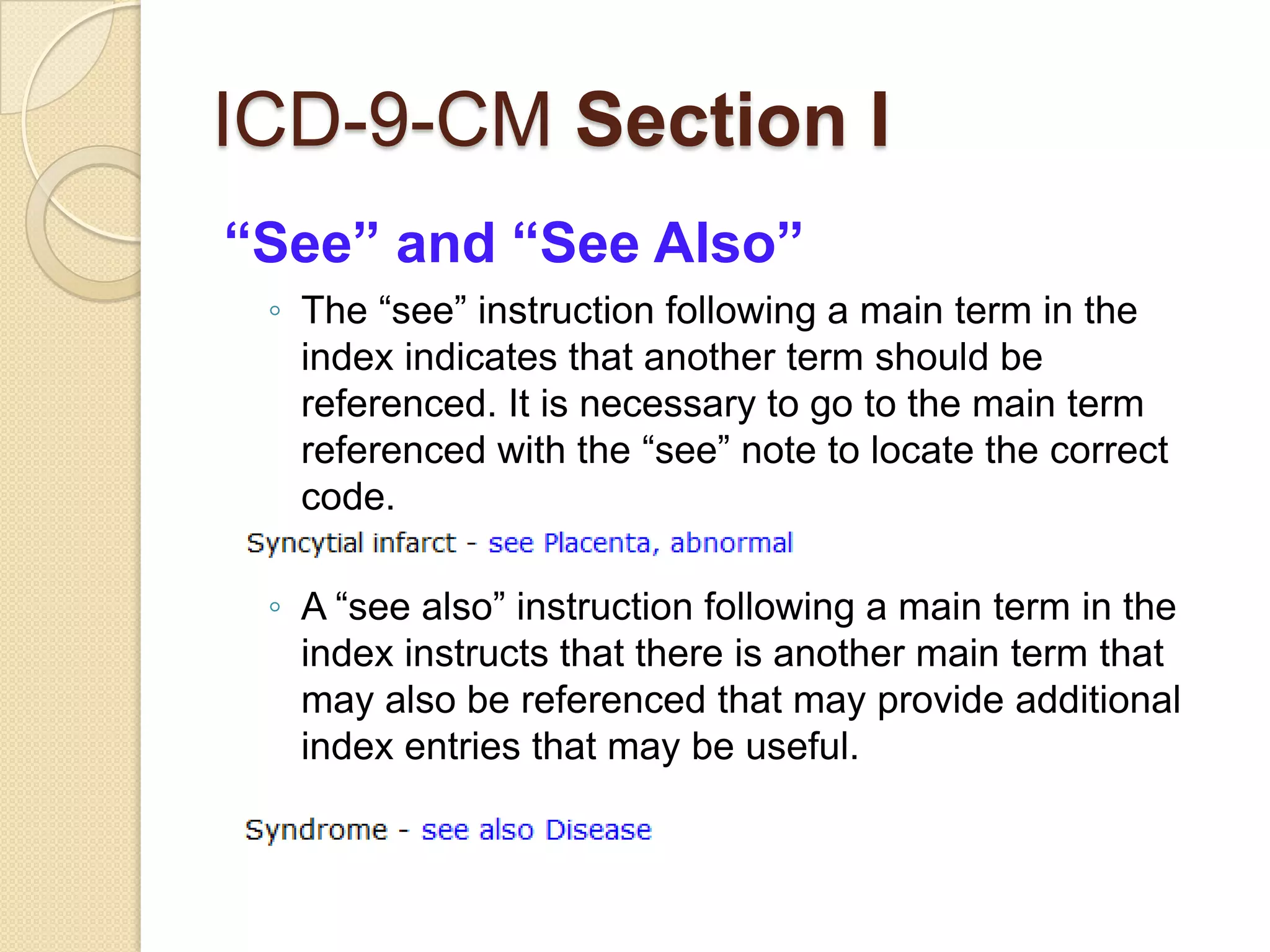 ICD-9-CM Section I
“See” and “See Also”
 ◦ The “see” instruction following a main term in the
   index indicates that another term should be
   referenced. It is necessary to go to the main term
   referenced with the “see” note to locate the correct
   code.

 ◦ A “see also” instruction following a main term in the
   index instructs that there is another main term that
   may also be referenced that may provide additional
   index entries that may be useful.
 