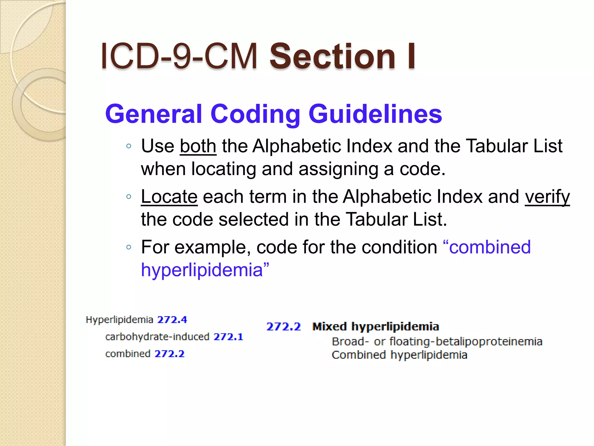 ICD-9-CM Section I
General Coding Guidelines
 ◦ Use both the Alphabetic Index and the Tabular List
   when locating and assigning a code.
 ◦ Locate each term in the Alphabetic Index and verify
   the code selected in the Tabular List.
 ◦ For example, code for the condition “combined
   hyperlipidemia”
 