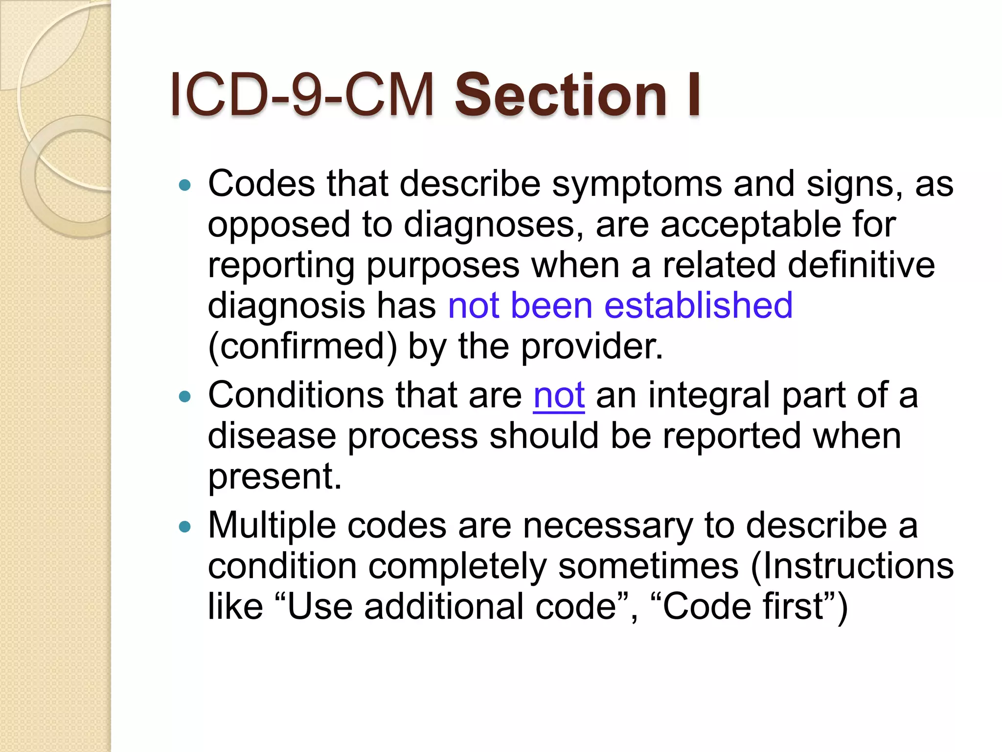 ICD-9-CM Section I
 Codes that describe symptoms and signs, as
  opposed to diagnoses, are acceptable for
  reporting purposes when a related definitive
  diagnosis has not been established
  (confirmed) by the provider.
 Conditions that are not an integral part of a
  disease process should be reported when
  present.
 Multiple codes are necessary to describe a
  condition completely sometimes (Instructions
  like “Use additional code”, “Code first”)
 