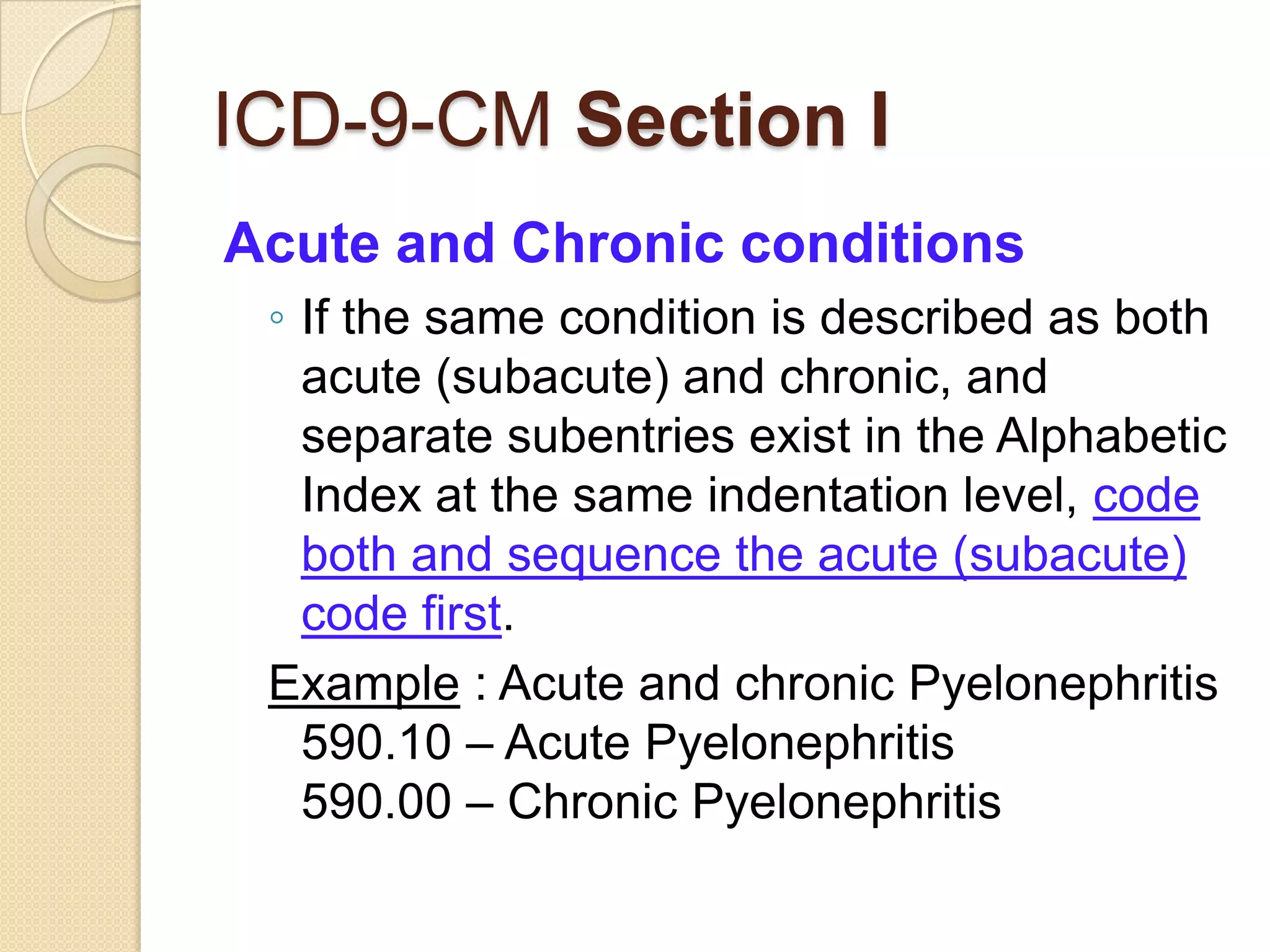 ICD-9-CM Section I
Acute and Chronic conditions
 ◦ If the same condition is described as both
   acute (subacute) and chronic, and
   separate subentries exist in the Alphabetic
   Index at the same indentation level, code
   both and sequence the acute (subacute)
   code first.
 Example : Acute and chronic Pyelonephritis
   590.10 – Acute Pyelonephritis
   590.00 – Chronic Pyelonephritis
 