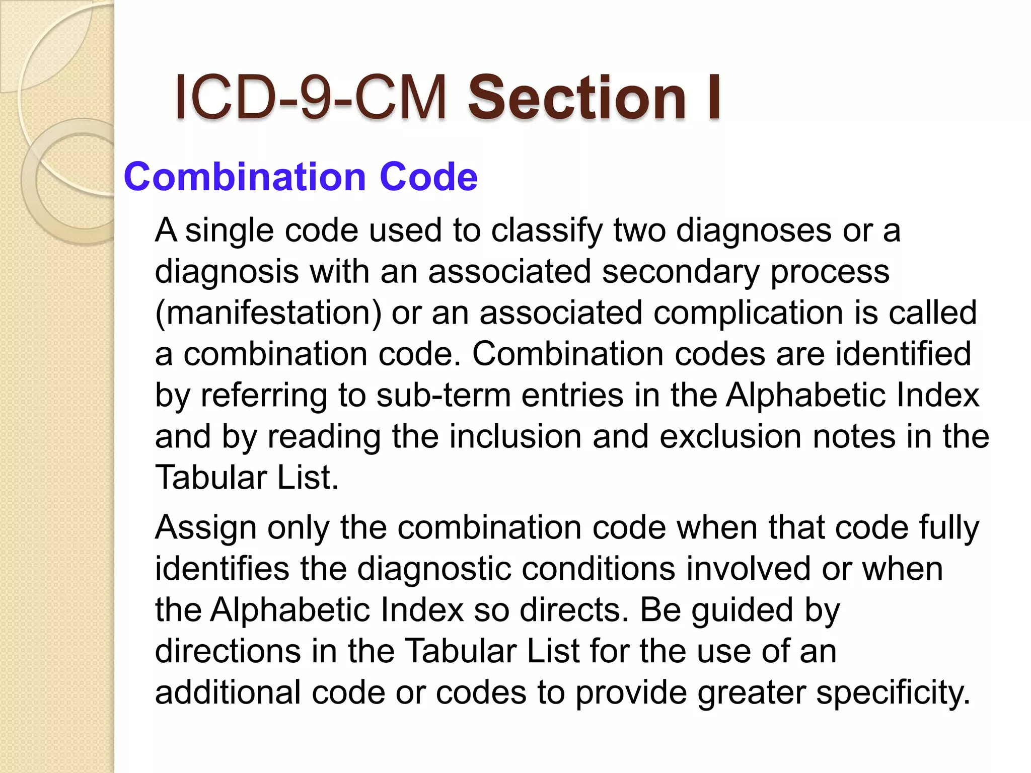 ICD-9-CM Section I
Combination Code
 A single code used to classify two diagnoses or a
 diagnosis with an associated secondary process
 (manifestation) or an associated complication is called
 a combination code. Combination codes are identified
 by referring to sub-term entries in the Alphabetic Index
 and by reading the inclusion and exclusion notes in the
 Tabular List.
 Assign only the combination code when that code fully
 identifies the diagnostic conditions involved or when
 the Alphabetic Index so directs. Be guided by
 directions in the Tabular List for the use of an
 additional code or codes to provide greater specificity.
 