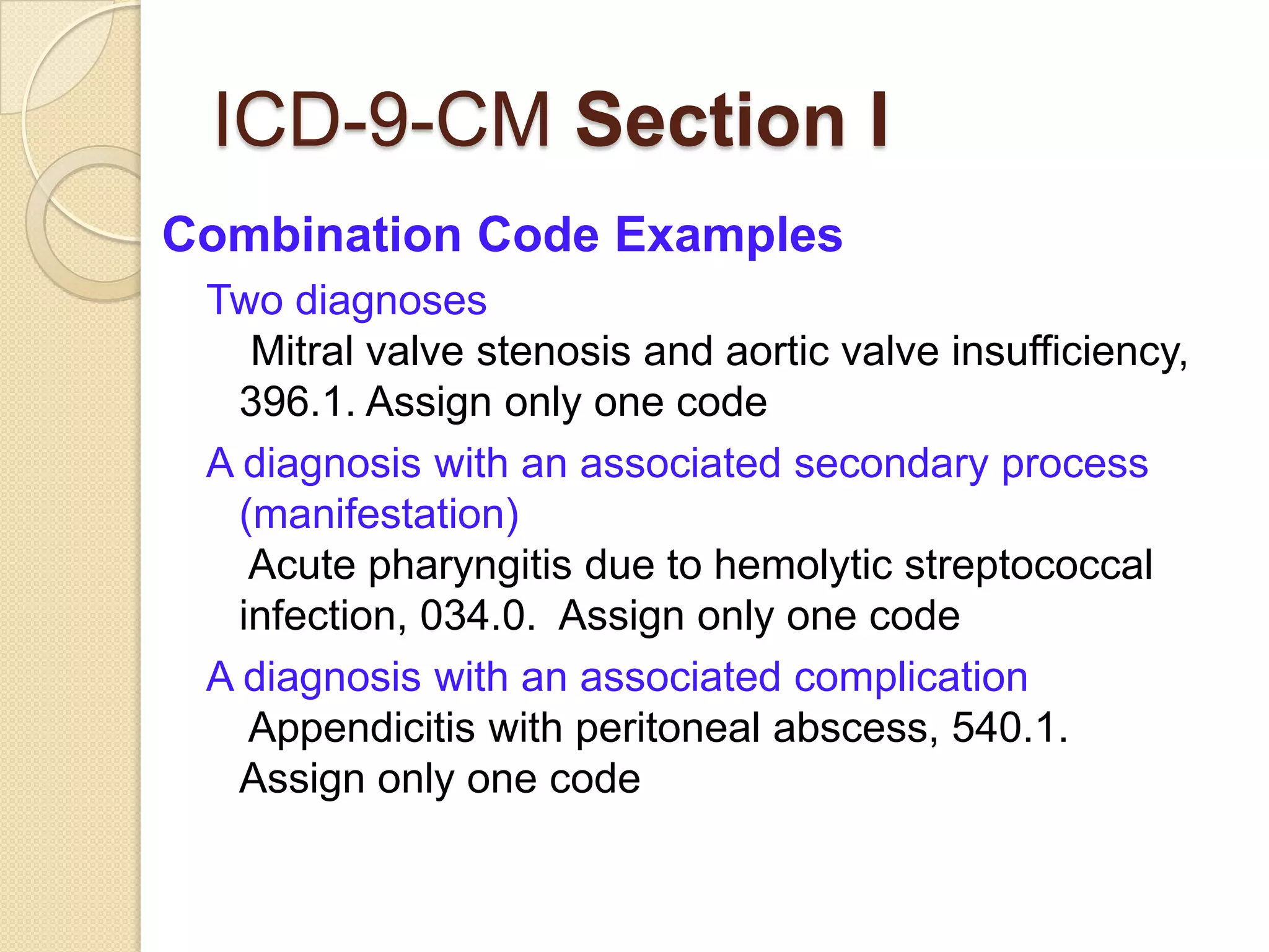 ICD-9-CM Section I
Combination Code Examples
 Two diagnoses
    Mitral valve stenosis and aortic valve insufficiency,
   396.1. Assign only one code
 A diagnosis with an associated secondary process
   (manifestation)
    Acute pharyngitis due to hemolytic streptococcal
   infection, 034.0. Assign only one code
 A diagnosis with an associated complication
    Appendicitis with peritoneal abscess, 540.1.
   Assign only one code
 