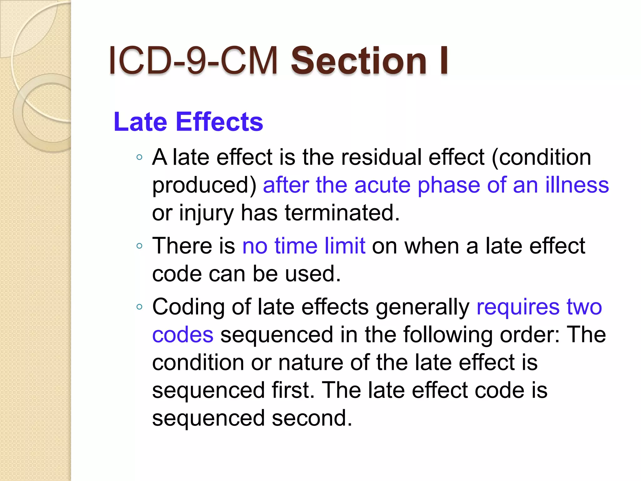ICD-9-CM Section I
Late Effects
 ◦ A late effect is the residual effect (condition
   produced) after the acute phase of an illness
   or injury has terminated.
 ◦ There is no time limit on when a late effect
   code can be used.
 ◦ Coding of late effects generally requires two
   codes sequenced in the following order: The
   condition or nature of the late effect is
   sequenced first. The late effect code is
   sequenced second.
 