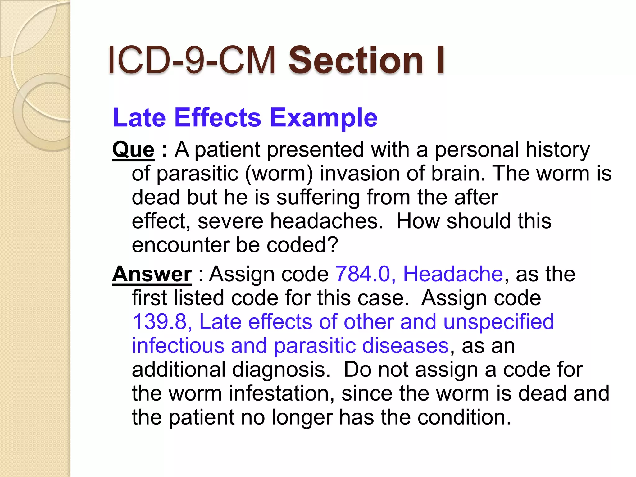 ICD-9-CM Section I
Late Effects Example
Que : A patient presented with a personal history
 of parasitic (worm) invasion of brain. The worm is
 dead but he is suffering from the after
 effect, severe headaches. How should this
 encounter be coded?
Answer : Assign code 784.0, Headache, as the
 first listed code for this case. Assign code
 139.8, Late effects of other and unspecified
 infectious and parasitic diseases, as an
 additional diagnosis. Do not assign a code for
 the worm infestation, since the worm is dead and
 the patient no longer has the condition.
 