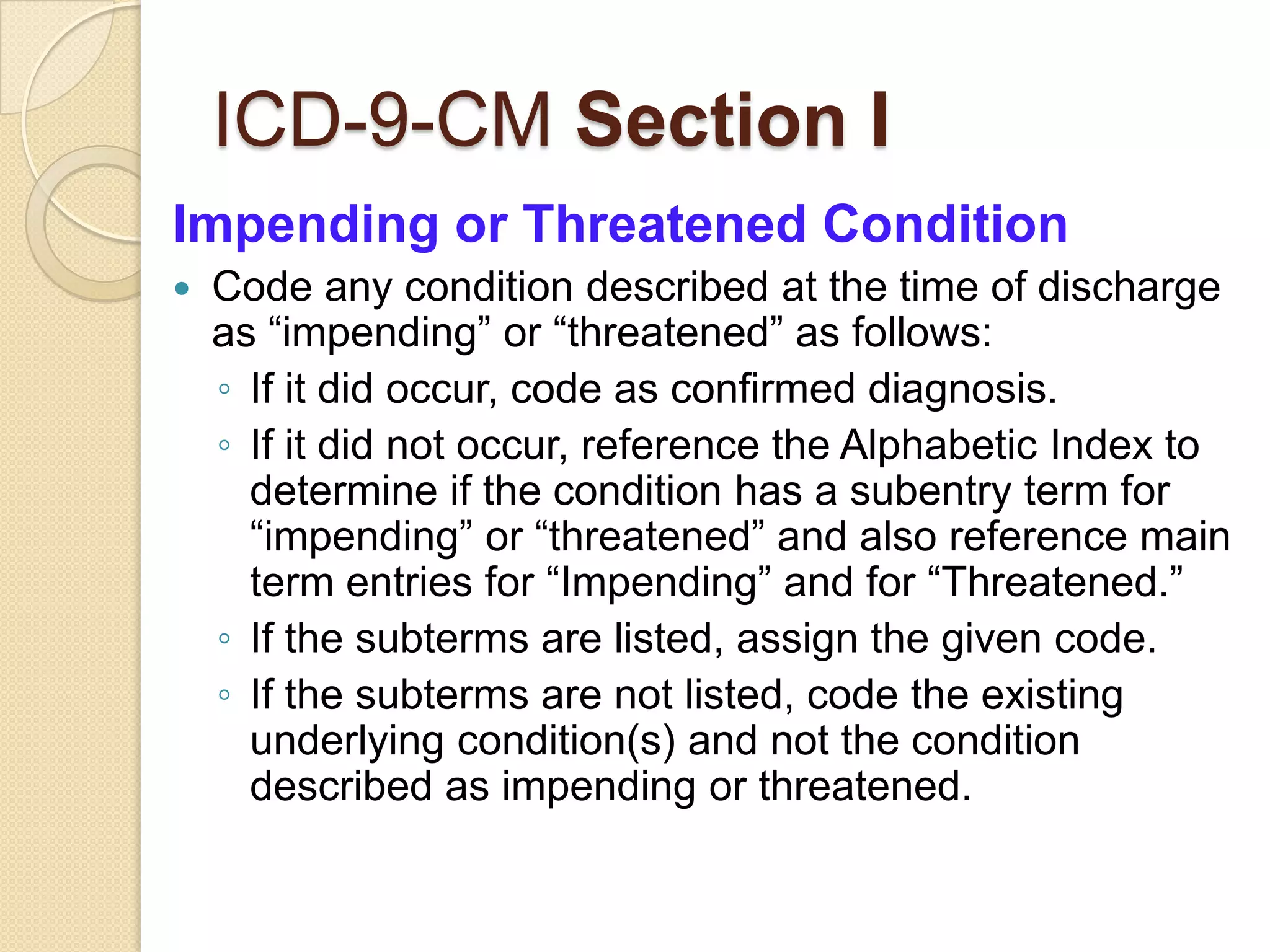 ICD-9-CM Section I
Impending or Threatened Condition
   Code any condition described at the time of discharge
    as “impending” or “threatened” as follows:
    ◦ If it did occur, code as confirmed diagnosis.
    ◦ If it did not occur, reference the Alphabetic Index to
      determine if the condition has a subentry term for
      “impending” or “threatened” and also reference main
      term entries for “Impending” and for “Threatened.”
    ◦ If the subterms are listed, assign the given code.
    ◦ If the subterms are not listed, code the existing
      underlying condition(s) and not the condition
      described as impending or threatened.
 