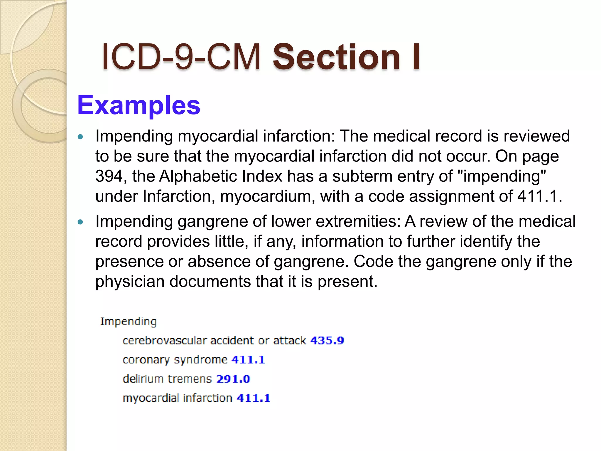 ICD-9-CM Section I
Examples
   Impending myocardial infarction: The medical record is reviewed
    to be sure that the myocardial infarction did not occur. On page
    394, the Alphabetic Index has a subterm entry of "impending"
    under Infarction, myocardium, with a code assignment of 411.1.
   Impending gangrene of lower extremities: A review of the medical
    record provides little, if any, information to further identify the
    presence or absence of gangrene. Code the gangrene only if the
    physician documents that it is present.
 