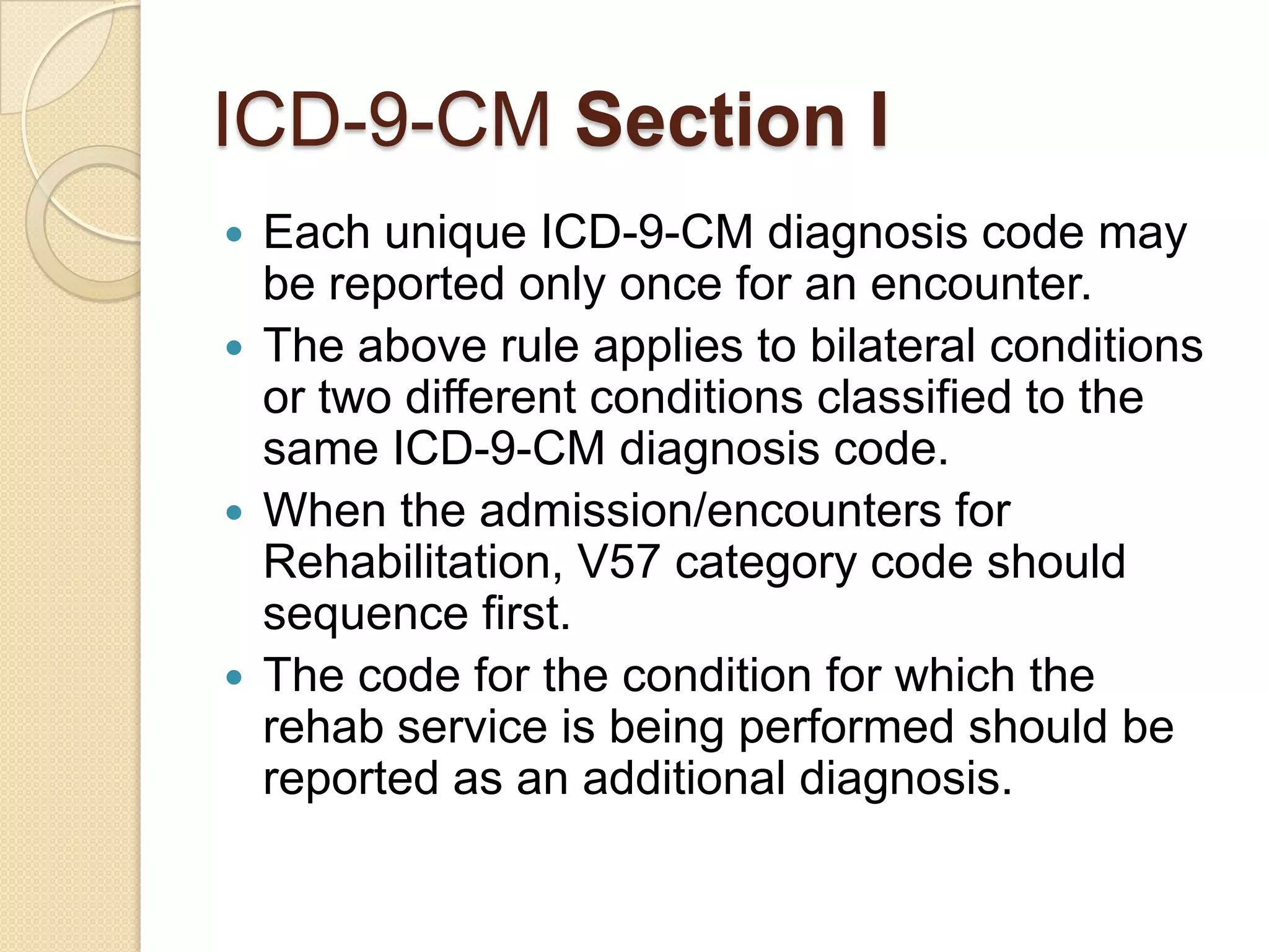 ICD-9-CM Section I
 Each unique ICD-9-CM diagnosis code may
  be reported only once for an encounter.
 The above rule applies to bilateral conditions
  or two different conditions classified to the
  same ICD-9-CM diagnosis code.
 When the admission/encounters for
  Rehabilitation, V57 category code should
  sequence first.
 The code for the condition for which the
  rehab service is being performed should be
  reported as an additional diagnosis.
 