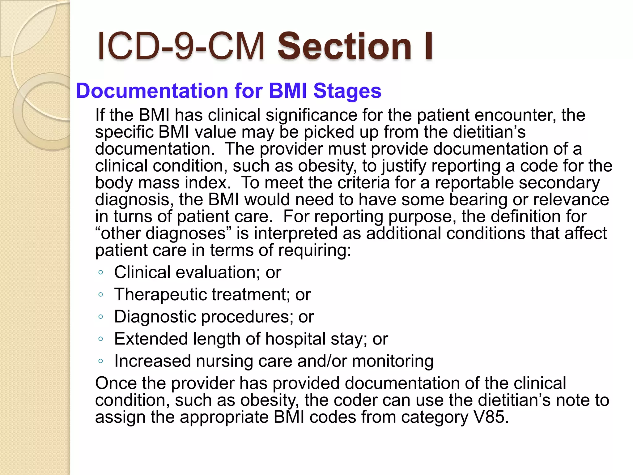 ICD-9-CM Section I
Documentation for BMI Stages
 If the BMI has clinical significance for the patient encounter, the
 specific BMI value may be picked up from the dietitian’s
 documentation. The provider must provide documentation of a
 clinical condition, such as obesity, to justify reporting a code for the
 body mass index. To meet the criteria for a reportable secondary
 diagnosis, the BMI would need to have some bearing or relevance
 in turns of patient care. For reporting purpose, the definition for
 “other diagnoses” is interpreted as additional conditions that affect
 patient care in terms of requiring:
  ◦ Clinical evaluation; or
  ◦ Therapeutic treatment; or
  ◦ Diagnostic procedures; or
  ◦ Extended length of hospital stay; or
  ◦ Increased nursing care and/or monitoring
 Once the provider has provided documentation of the clinical
 condition, such as obesity, the coder can use the dietitian’s note to
 assign the appropriate BMI codes from category V85.
 