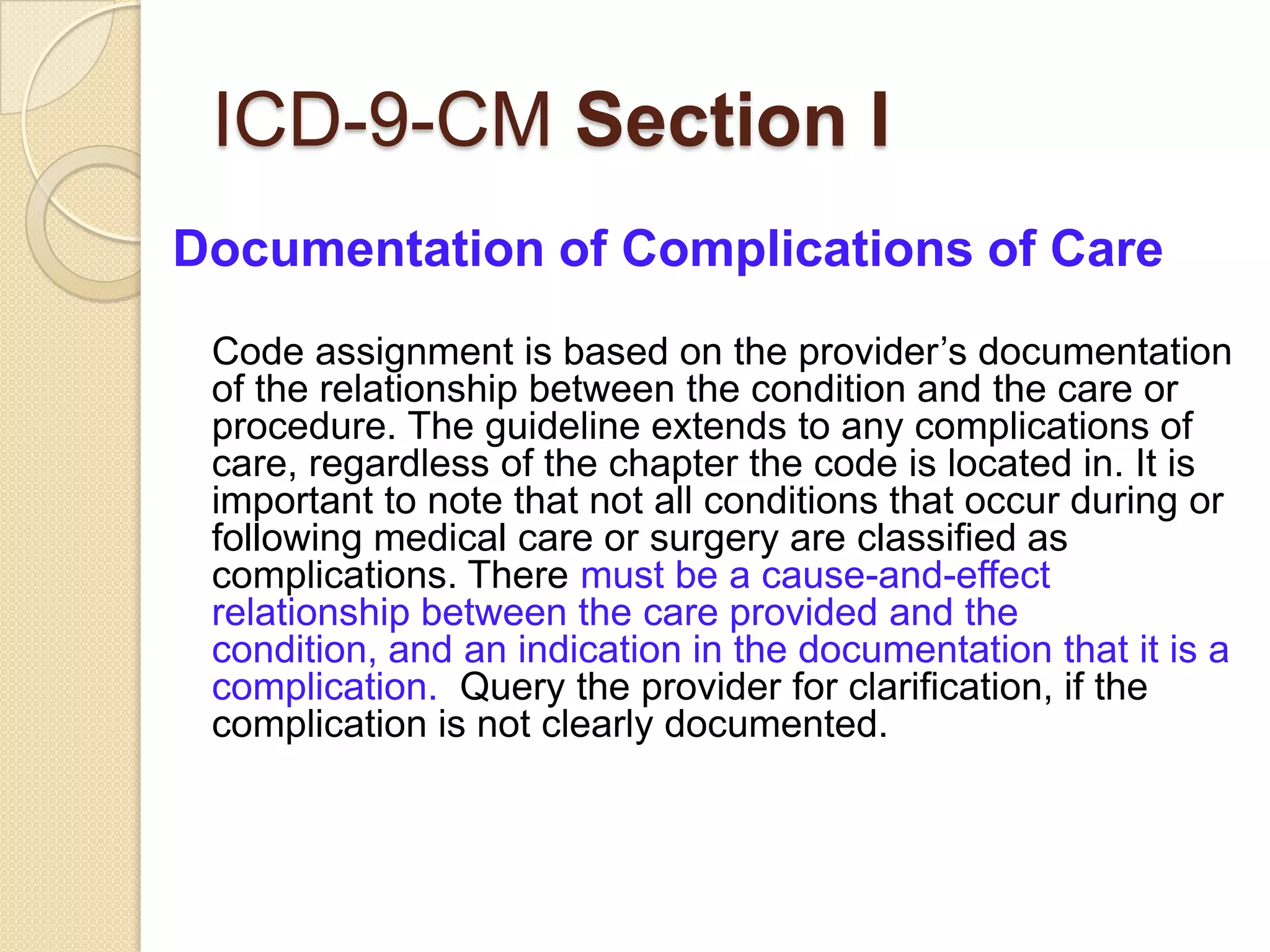 ICD-9-CM Section I
Documentation of Complications of Care
 Code assignment is based on the provider’s documentation
 of the relationship between the condition and the care or
 procedure. The guideline extends to any complications of
 care, regardless of the chapter the code is located in. It is
 important to note that not all conditions that occur during or
 following medical care or surgery are classified as
 complications. There must be a cause-and-effect
 relationship between the care provided and the
 condition, and an indication in the documentation that it is a
 complication. Query the provider for clarification, if the
 complication is not clearly documented.
 