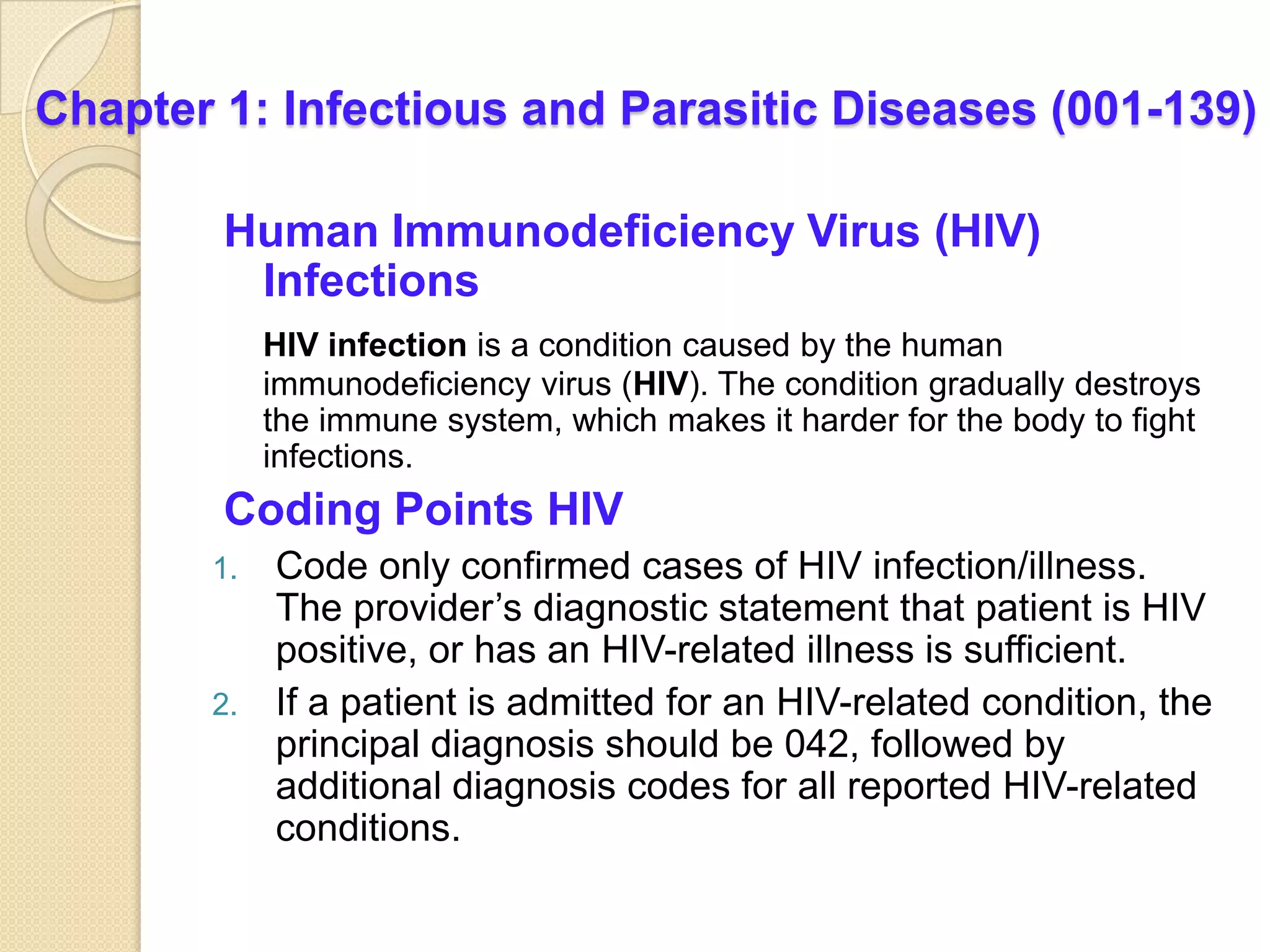 Chapter 1: Infectious and Parasitic Diseases (001-139)

        Human Immunodeficiency Virus (HIV)
         Infections
            HIV infection is a condition caused by the human
            immunodeficiency virus (HIV). The condition gradually destroys
            the immune system, which makes it harder for the body to fight
            infections.
        Coding Points HIV
       1. Code only confirmed cases of HIV infection/illness.
          The provider’s diagnostic statement that patient is HIV
          positive, or has an HIV-related illness is sufficient.
       2. If a patient is admitted for an HIV-related condition, the
          principal diagnosis should be 042, followed by
          additional diagnosis codes for all reported HIV-related
          conditions.
 