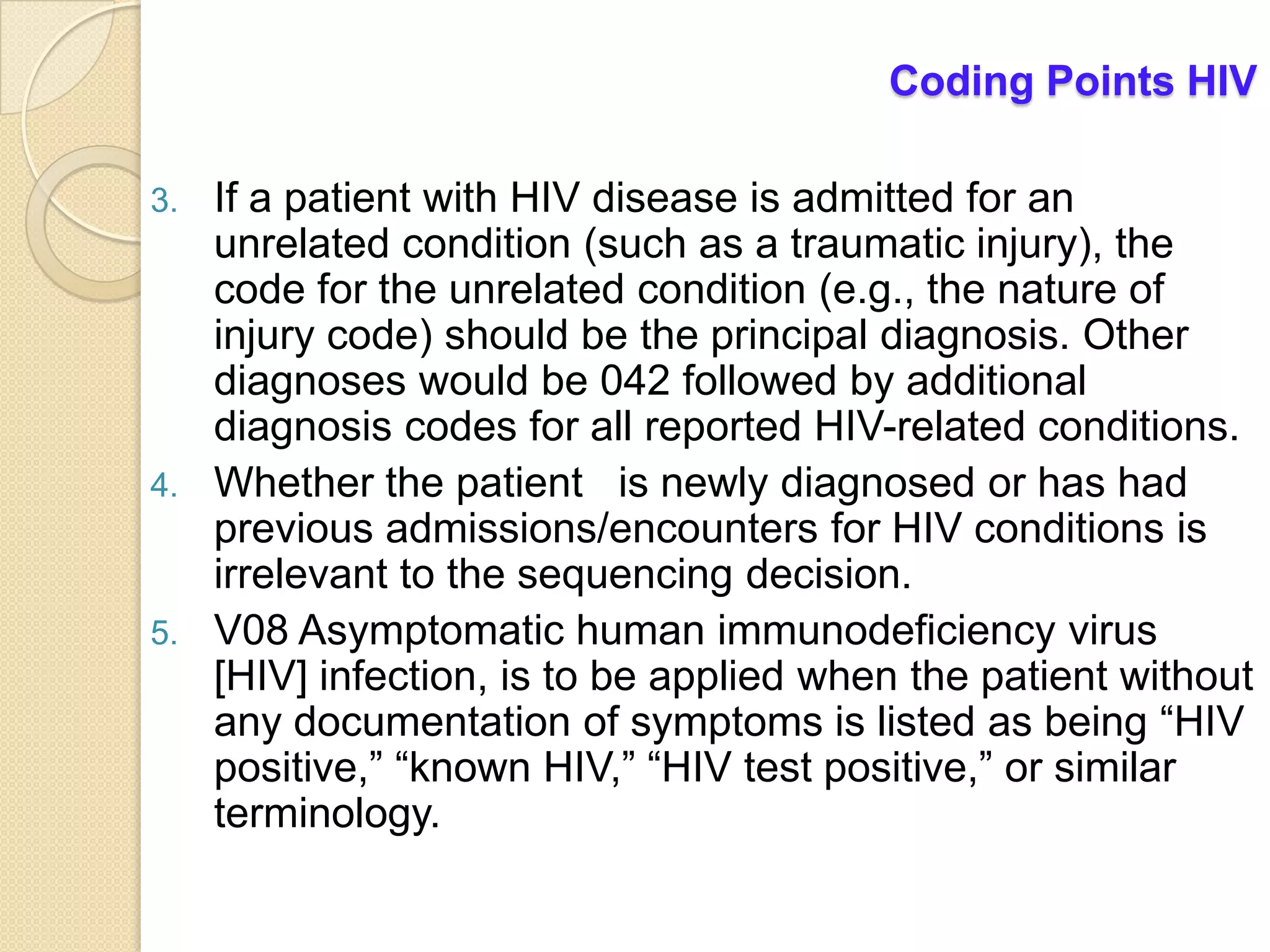 Coding Points HIV

3.   If a patient with HIV disease is admitted for an
     unrelated condition (such as a traumatic injury), the
     code for the unrelated condition (e.g., the nature of
     injury code) should be the principal diagnosis. Other
     diagnoses would be 042 followed by additional
     diagnosis codes for all reported HIV-related conditions.
4.   Whether the patient is newly diagnosed or has had
     previous admissions/encounters for HIV conditions is
     irrelevant to the sequencing decision.
5.   V08 Asymptomatic human immunodeficiency virus
     [HIV] infection, is to be applied when the patient without
     any documentation of symptoms is listed as being “HIV
     positive,” “known HIV,” “HIV test positive,” or similar
     terminology.
 