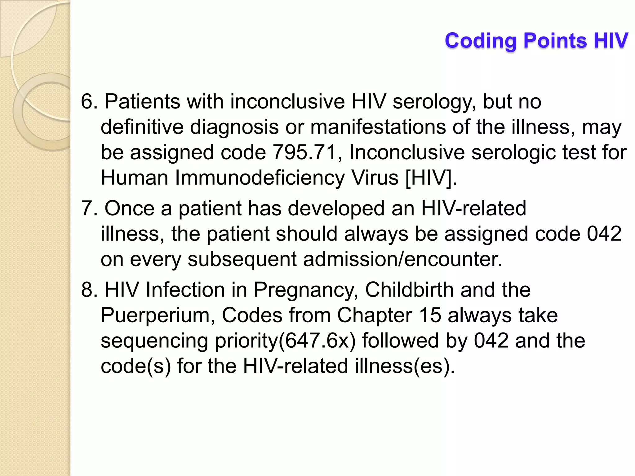 Coding Points HIV

6. Patients with inconclusive HIV serology, but no
  definitive diagnosis or manifestations of the illness, may
  be assigned code 795.71, Inconclusive serologic test for
  Human Immunodeficiency Virus [HIV].
7. Once a patient has developed an HIV-related
  illness, the patient should always be assigned code 042
  on every subsequent admission/encounter.
8. HIV Infection in Pregnancy, Childbirth and the
  Puerperium, Codes from Chapter 15 always take
  sequencing priority(647.6x) followed by 042 and the
  code(s) for the HIV-related illness(es).
 
