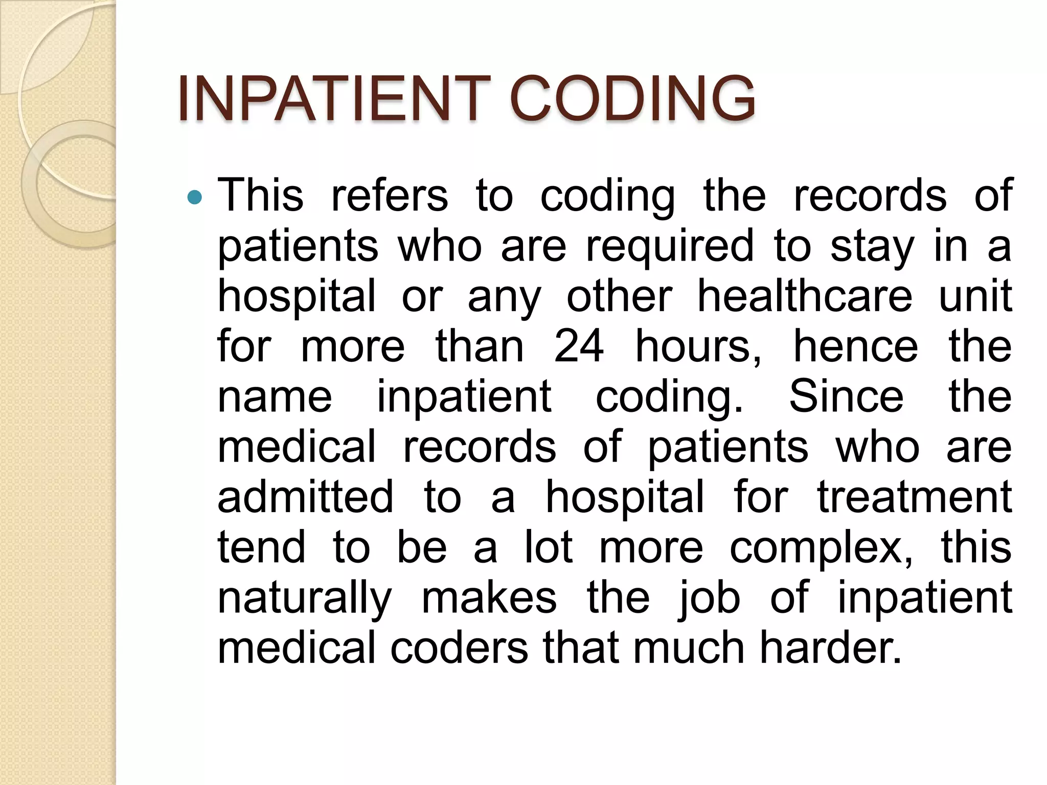 INPATIENT CODING
   This refers to coding the records of
    patients who are required to stay in a
    hospital or any other healthcare unit
    for more than 24 hours, hence the
    name inpatient coding. Since the
    medical records of patients who are
    admitted to a hospital for treatment
    tend to be a lot more complex, this
    naturally makes the job of inpatient
    medical coders that much harder.
 