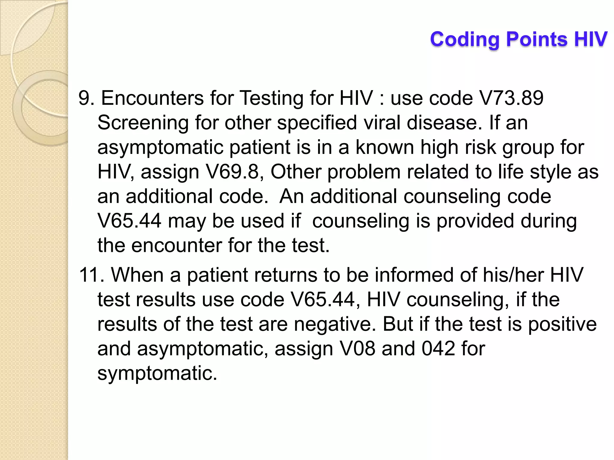 Coding Points HIV

9. Encounters for Testing for HIV : use code V73.89
  Screening for other specified viral disease. If an
  asymptomatic patient is in a known high risk group for
  HIV, assign V69.8, Other problem related to life style as
  an additional code. An additional counseling code
  V65.44 may be used if counseling is provided during
  the encounter for the test.
11. When a patient returns to be informed of his/her HIV
  test results use code V65.44, HIV counseling, if the
  results of the test are negative. But if the test is positive
  and asymptomatic, assign V08 and 042 for
  symptomatic.
 