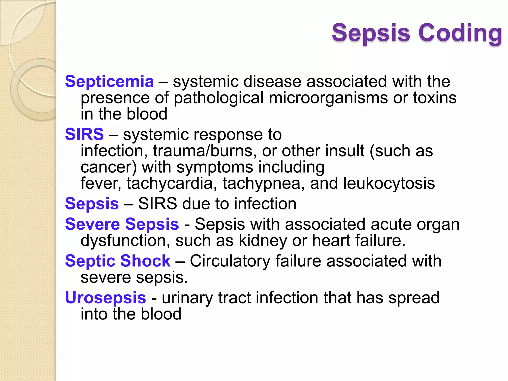 Sepsis Coding
Septicemia – systemic disease associated with the
  presence of pathological microorganisms or toxins
  in the blood
SIRS – systemic response to
  infection, trauma/burns, or other insult (such as
  cancer) with symptoms including
  fever, tachycardia, tachypnea, and leukocytosis
Sepsis – SIRS due to infection
Severe Sepsis - Sepsis with associated acute organ
  dysfunction, such as kidney or heart failure.
Septic Shock – Circulatory failure associated with
  severe sepsis.
Urosepsis - urinary tract infection that has spread
  into the blood
 