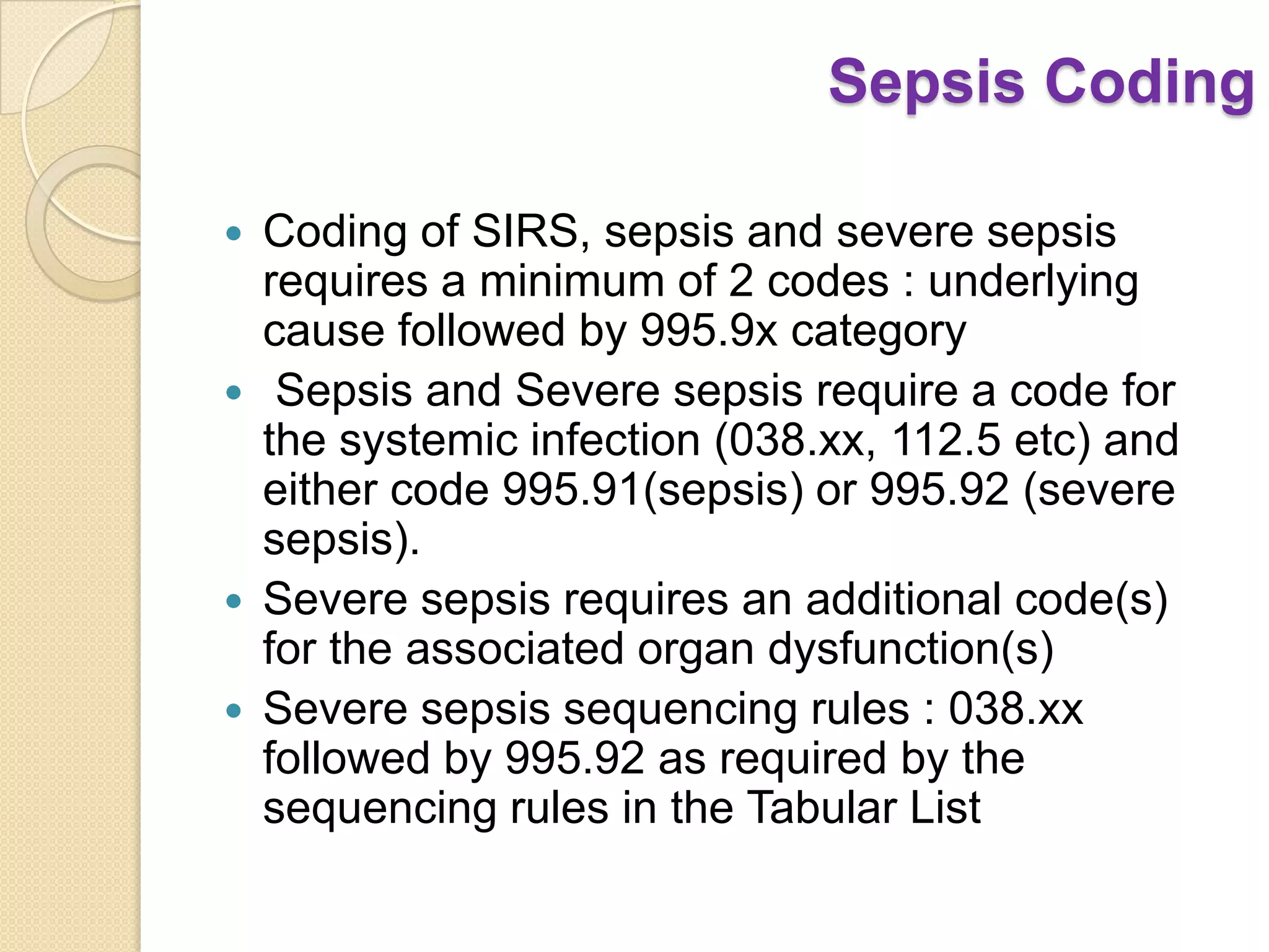 Sepsis Coding

   Coding of SIRS, sepsis and severe sepsis
    requires a minimum of 2 codes : underlying
    cause followed by 995.9x category
    Sepsis and Severe sepsis require a code for
    the systemic infection (038.xx, 112.5 etc) and
    either code 995.91(sepsis) or 995.92 (severe
    sepsis).
   Severe sepsis requires an additional code(s)
    for the associated organ dysfunction(s)
   Severe sepsis sequencing rules : 038.xx
    followed by 995.92 as required by the
    sequencing rules in the Tabular List
 