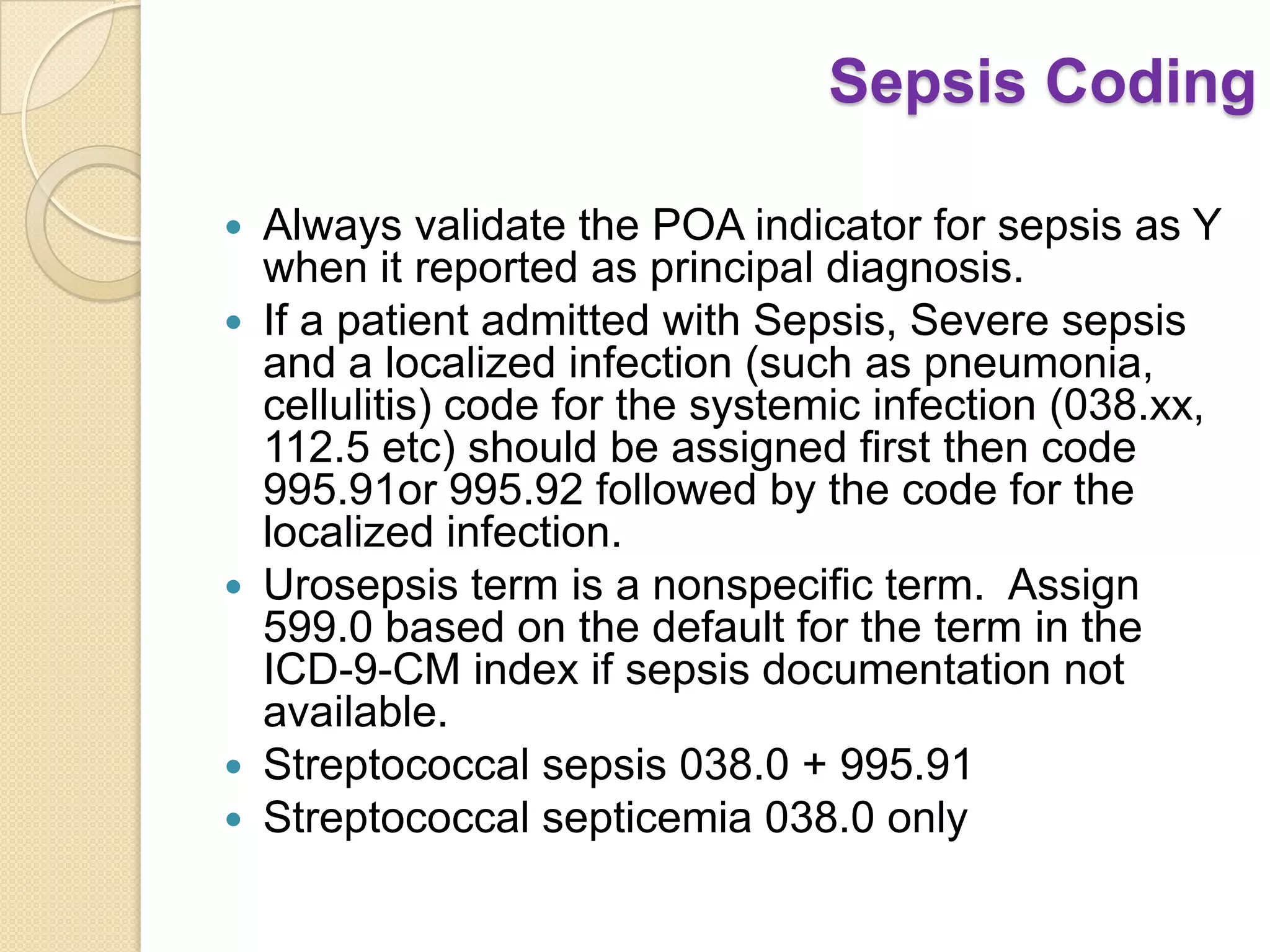 Sepsis Coding

   Always validate the POA indicator for sepsis as Y
    when it reported as principal diagnosis.
   If a patient admitted with Sepsis, Severe sepsis
    and a localized infection (such as pneumonia,
    cellulitis) code for the systemic infection (038.xx,
    112.5 etc) should be assigned first then code
    995.91or 995.92 followed by the code for the
    localized infection.
   Urosepsis term is a nonspecific term. Assign
    599.0 based on the default for the term in the
    ICD-9-CM index if sepsis documentation not
    available.
   Streptococcal sepsis 038.0 + 995.91
   Streptococcal septicemia 038.0 only
 