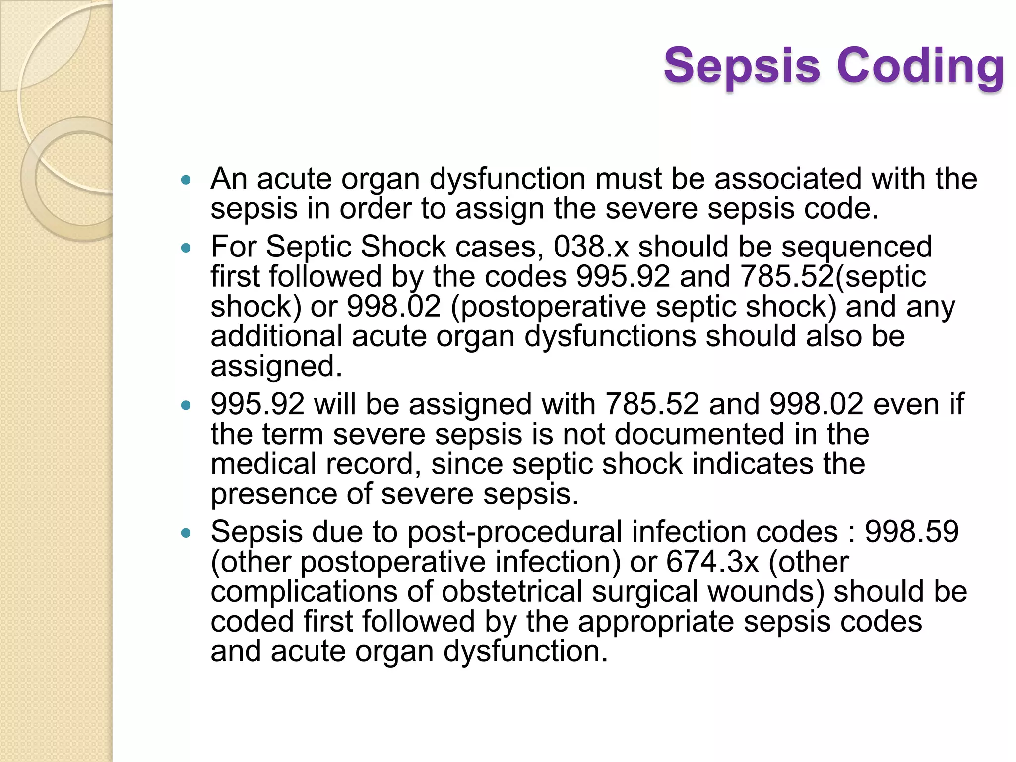 Sepsis Coding

 An acute organ dysfunction must be associated with the
  sepsis in order to assign the severe sepsis code.
 For Septic Shock cases, 038.x should be sequenced
  first followed by the codes 995.92 and 785.52(septic
  shock) or 998.02 (postoperative septic shock) and any
  additional acute organ dysfunctions should also be
  assigned.
 995.92 will be assigned with 785.52 and 998.02 even if
  the term severe sepsis is not documented in the
  medical record, since septic shock indicates the
  presence of severe sepsis.
 Sepsis due to post-procedural infection codes : 998.59
  (other postoperative infection) or 674.3x (other
  complications of obstetrical surgical wounds) should be
  coded first followed by the appropriate sepsis codes
  and acute organ dysfunction.
 