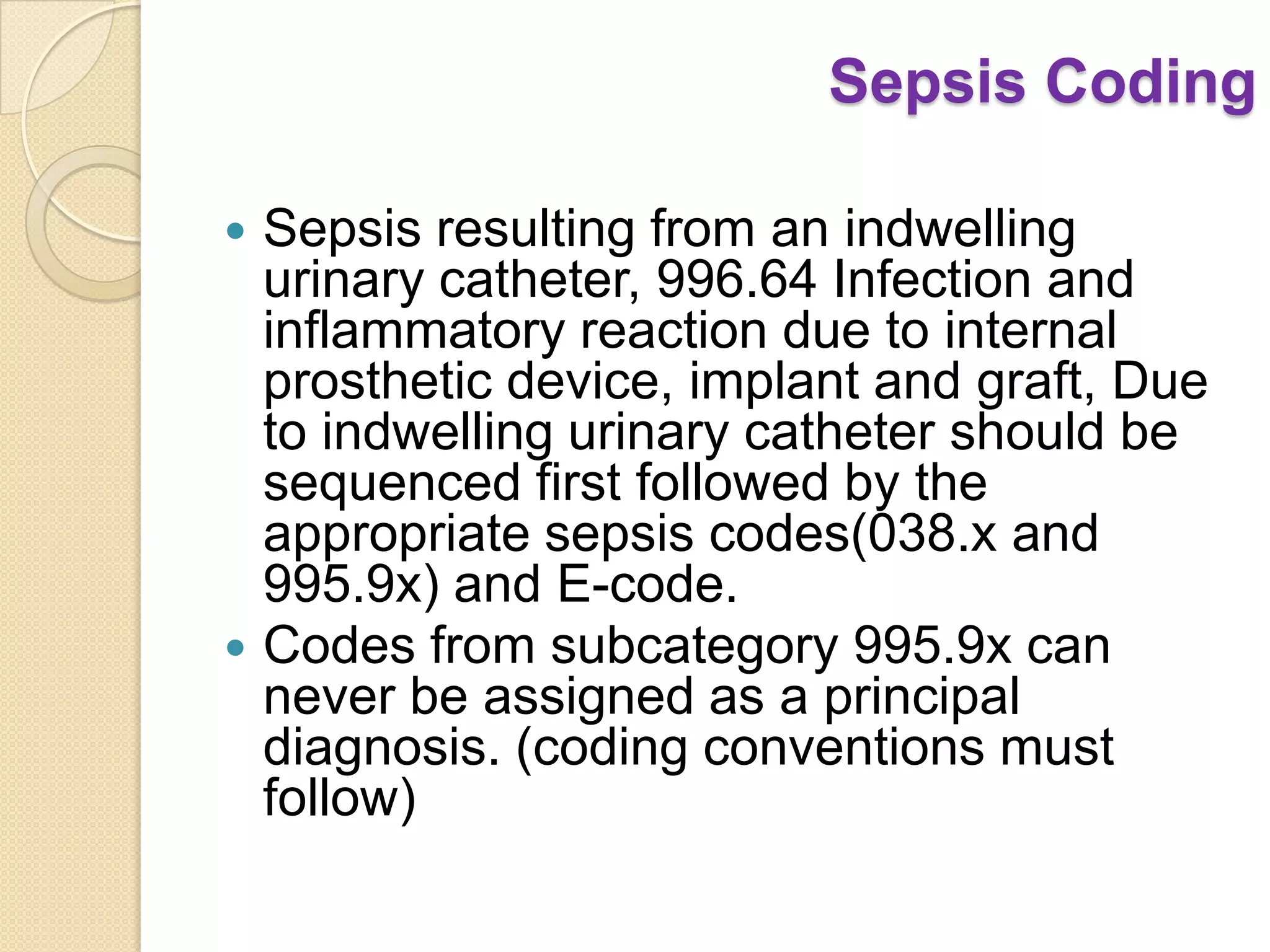 Sepsis Coding

 Sepsis resulting from an indwelling
  urinary catheter, 996.64 Infection and
  inflammatory reaction due to internal
  prosthetic device, implant and graft, Due
  to indwelling urinary catheter should be
  sequenced first followed by the
  appropriate sepsis codes(038.x and
  995.9x) and E-code.
 Codes from subcategory 995.9x can
  never be assigned as a principal
  diagnosis. (coding conventions must
  follow)
 